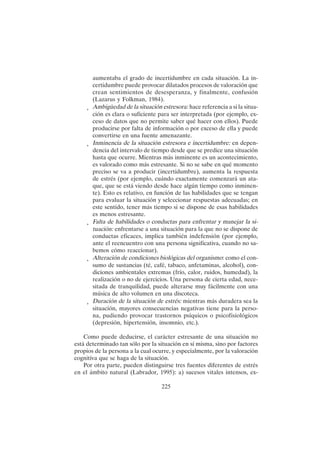 225
aumentaba el grado de incertidumbre en cada situación. La in-
certidumbre puede provocar dilatados procesos de valoración que
crean sentimientos de desesperanza, y finalmente, confusión
(Lazarus y Folkman, 1984).
• Ambigüedad de la situación estresora: hace referencia a si la situa-
ción es clara o suficiente para ser interpretada (por ejemplo, ex-
ceso de datos que no permite saber qué hacer con ellos). Puede
producirse por falta de información o por exceso de ella y puede
convertirse en una fuente amenazante.
• Inminencia de la situación estresora e incertidumbre: en depen-
dencia del intervalo de tiempo desde que se predice una situación
hasta que ocurre. Mientras más inminente es un acontecimiento,
es valorado como más estresante. Si no se sabe en qué momento
preciso se va a producir (incertidumbre), aumenta la respuesta
de estrés (por ejemplo, cuándo exactamente comenzará un ata-
que, que se está viendo desde hace algún tiempo como inminen-
te). Esto es relativo, en función de las habilidades que se tengan
para evaluar la situación y seleccionar respuestas adecuadas; en
este sentido, tener más tiempo si se dispone de esas habilidades
es menos estresante.
• Falta de habilidades o conductas para enfrentar y manejar la si-
tuación: enfrentarse a una situación para la que no se dispone de
conductas eficaces, implica también indefensión (por ejemplo,
ante el reencuentro con una persona significativa, cuando no sa-
bemos cómo reaccionar).
• Alteración de condiciones biológicas del organismo: como el con-
sumo de sustancias (té, café, tabaco, anfetaminas, alcohol), con-
diciones ambientales extremas (frío, calor, ruidos, humedad), la
realización o no de ejercicios. Una persona de cierta edad, nece-
sitada de tranquilidad, puede alterarse muy fácilmente con una
música de alto volumen en una discoteca.
• Duración de la situación de estrés: mientras más duradera sea la
situación, mayores consecuencias negativas tiene para la perso-
na, pudiendo provocar trastornos psíquicos o psicofisiológicos
(depresión, hipertensión, insomnio, etc.).
Como puede deducirse, el carácter estresante de una situación no
está determinado tan sólo por la situación en sí misma, sino por factores
propios de la persona a la cual ocurre, y especialmente, por la valoración
cognitiva que se haga de la situación.
Por otra parte, pueden distinguirse tres fuentes diferentes de estrés
en el ámbito natural (Labrador, 1995): a) sucesos vitales intensos, ex-
 