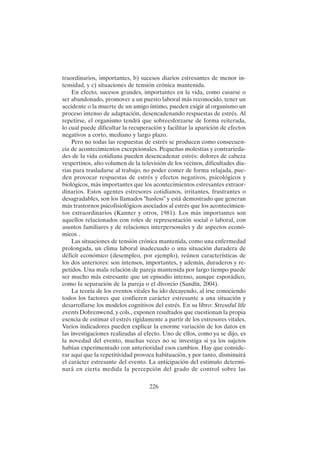 226
traordinarios, importantes, b) sucesos diarios estresantes de menor in-
tensidad, y c) situaciones de tensión crónica mantenida.
En efecto, sucesos grandes, importantes en la vida, como casarse o
ser abandonado, promover a un puesto laboral más reconocido, tener un
accidente o la muerte de un amigo íntimo, pueden exigir al organismo un
proceso intenso de adaptación, desencadenando respuestas de estrés. Al
repetirse, el organismo tendrá que sobreesforzarse de forma reiterada,
lo cual puede dificultar la recuperación y facilitar la aparición de efectos
negativos a corto, mediano y largo plazo.
Pero no todas las respuestas de estrés se producen como consecuen-
cia de acontecimientos excepcionales. Pequeñas molestias y contrarieda-
des de la vida cotidiana pueden desencadenar estrés: dolores de cabeza
vespertinos, alto volumen de la televisión de los vecinos, dificultades dia-
rias para trasladarse al trabajo, no poder comer de forma relajada, pue-
den provocar respuestas de estrés y efectos negativos, psicológicos y
biológicos, más importantes que los acontecimientos estresantes extraor-
dinarios. Estos agentes estresores cotidianos, irritantes, frustrantes o
desagradables, son los llamados "hasless" y está demostrado que generan
más trastornos psicofisiológicos asociados al estrés que los acontecimien-
tos extraordinarios (Kanner y otros, 1981). Los más importantes son
aquellos relacionados con roles de representación social o laboral, con
asuntos familiares y de relaciones interpersonales y de aspectos econó-
micos .
Las situaciones de tensión crónica mantenida, como una enfermedad
prolongada, un clima laboral inadecuado o una situación duradera de
déficit económico (desempleo, por ejemplo), reúnen características de
los dos anteriores: son intensos, importantes, y además, duraderos y re-
petidos. Una mala relación de pareja mantenida por largo tiempo puede
ser mucho más estresante que un episodio intenso, aunque esporádico,
como la separación de la pareja o el divorcio (Sandín, 2004).
La teoría de los eventos vitales ha ido decayendo, al irse conociendo
todos los factores que confieren carácter estresante a una situación y
desarrollarse los modelos cognitivos del estrés. En su libro: Stressful life
events Dohrenwend, y cols., exponen resultados que cuestionan la propia
esencia de estimar el estrés rígidamente a partir de los estresores vitales.
Varios indicadores pueden explicar la enorme variación de los datos en
las investigaciones realizadas al efecto. Uno de ellos, como ya se dijo, es
la novedad del evento, muchas veces no se investiga si ya los sujetos
habían experimentado con anterioridad esos cambios. Hay que conside-
rar aquí que la repetitividad provoca habituación, y por tanto, disminuirá
el carácter estresante del evento. La anticipación del estímulo determi-
nará en cierta medida la percepción del grado de control sobre las
 