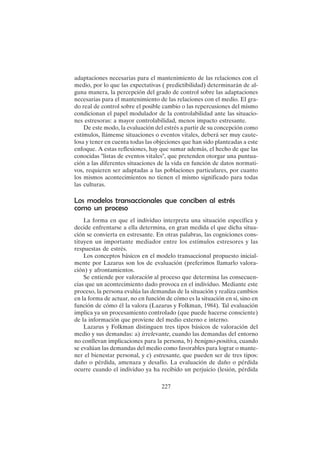 227
adaptaciones necesarias para el mantenimiento de las relaciones con el
medio, por lo que las expectativas ( predictibilidad) determinarán de al-
guna manera, la percepción del grado de control sobre las adaptaciones
necesarias para el mantenimiento de las relaciones con el medio. El gra-
do real de control sobre el posible cambio o las repercusiones del mismo
condicionan el papel modulador de la controlabilidad ante las situacio-
nes estresoras: a mayor controlabilidad, menos impacto estresante.
De este modo, la evaluación del estrés a partir de su concepción como
estímulos, llámense situaciones o eventos vitales, deberá ser muy caute-
losa y tener en cuenta todas las objeciones que han sido planteadas a este
enfoque. A estas reflexiones, hay que sumar además, el hecho de que las
conocidas "listas de eventos vitales", que pretenden otorgar una puntua-
ción a las diferentes situaciones de la vida en función de datos normati-
vos, requieren ser adaptadas a las poblaciones particulares, por cuanto
los mismos acontecimientos no tienen el mismo significado para todas
las culturas.
Los modelos transaccionales que conciben al estrés
como un proceso
La forma en que el individuo interpreta una situación específica y
decide enfrentarse a ella determina, en gran medida el que dicha situa-
ción se convierta en estresante. En otras palabras, las cogniciones cons-
tituyen un importante mediador entre los estímulos estresores y las
respuestas de estrés.
Los conceptos básicos en el modelo transaccional propuesto inicial-
mente por Lazarus son los de evaluación (preferimos llamarlo valora-
ción) y afrontamientos.
Se entiende por valoración al proceso que determina las consecuen-
cias que un acontecimiento dado provoca en el individuo. Mediante este
proceso, la persona evalúa las demandas de la situación y realiza cambios
en la forma de actuar, no en función de cómo es la situación en sí, sino en
función de cómo él la valora (Lazarus y Folkman, 1984). Tal evaluación
implica ya un procesamiento controlado (que puede hacerse consciente)
de la información que proviene del medio externo e interno.
Lazarus y Folkman distinguen tres tipos básicos de valoración del
medio y sus demandas: a) irrelevante, cuando las demandas del entorno
no conllevan implicaciones para la persona, b) benigno-positiva, cuando
se evalúan las demandas del medio como favorables para lograr o mante-
ner el bienestar personal, y c) estresante, que pueden ser de tres tipos:
daño o pérdida, amenaza y desafío. La evaluación de daño o pérdida
ocurre cuando el individuo ya ha recibido un perjuicio (lesión, pérdida
 