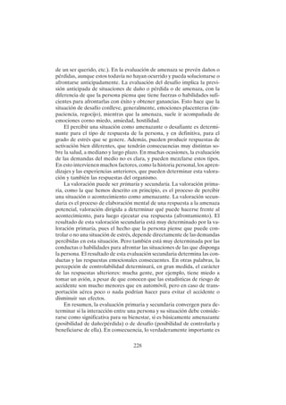 228
de un ser querido, etc.). En la evaluación de amenaza se prevén daños o
pérdidas, aunque estos todavía no hayan ocurrido y pueda solucionarse o
afrontarse anticipadamente. La evaluación del desafío implica la previ-
sión anticipada de situaciones de daño o pérdida o de amenaza, con la
diferencia de que la persona piensa que tiene fuerzas o habilidades sufi-
cientes para afrontarlas con éxito y obtener ganancias. Esto hace que la
situación de desafío conlleve, generalmente, emociones placenteras (im-
paciencia, regocijo), mientras que la amenaza, suele ir acompañada de
emociones corno miedo, ansiedad, hostilidad.
El percibir una situación como amenazante o desafiante es determi-
nante para el tipo de respuesta de la persona, y en definitiva, para el
grado de estrés que se genere. Además, pueden producir respuestas de
activación bien diferentes, que tendrán consecuencias muy distintas so-
bre la salud, a mediano y largo plazo. En muchas ocasiones, la evaluación
de las demandas del medio no es clara, y pueden mezclarse estos tipos.
En esto intervienen muchos factores, como la historia personal, los apren-
dizajes y las experiencias anteriores, que pueden determinar esta valora-
ción y también las respuestas del organismo.
La valoración puede ser primaria y secundaria. La valoración prima-
ria, como la que hemos descrito en principio, es el proceso de percibir
una situación o acontecimiento como amenazante. La valoración secun-
daria es el proceso de elaboración mental de una respuesta a la amenaza
potencial, valoración dirigida a determinar qué puede hacerse frente al
acontecimiento, para luego ejecutar esa respuesta (afrontamiento). El
resultado de esta valoración secundaria está muy determinado por la va-
loración primaria, pues el hecho que la persona piense que puede con-
trolar o no una situación de estrés, depende directamente de las demandas
percibidas en esta situación. Pero también está muy determinada por las
conductas o habilidades para afrontar las situaciones de las que disponga
la persona. El resultado de esta evaluación secundaria determina las con-
ductas y las respuestas emocionales consecuentes. En otras palabras, la
percepción de controlabilidad determinará, en gran medida, el carácter
de las respuestas ulteriores: mucha gente, por ejemplo, tiene miedo a
tomar un avión, a pesar de que conocen que las estadísticas de riesgo de
accidente son mucho menores que en automóvil, pero en caso de trans-
portación aérea poco o nada podrían hacer para evitar el accidente o
disminuir sus efectos.
En resumen, la evaluación primaria y secundaria convergen para de-
terminar si la interacción entre una persona y su situación debe conside-
rarse como significativa para su bienestar, si es básicamente amenazante
(posibilidad de daño/pérdida) o de desafío (posibilidad de controlarla y
beneficiarse de ella). En consecuencia, lo verdaderamente importante es
 
