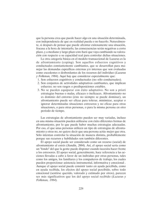 229
que la persona crea que puede hacer algo en una situación determinada,
con independencia de que en realidad pueda o no hacerlo. Naturalmen-
te, si después de pensar que puede afrontar exitosamente una situación,
fracasa a la hora de intentarlo, las consecuencias serán negativas a corto
plazo, y a mediano y largo plazo esto hará que vaya cambiando su valora-
ción con respecto a su capacidad real para controlar dichas situaciones.
La otra categoría básica en el modelo transaccional de Lazarus es la
de afrontamiento (coping). Son aquellos esfuerzos cognitivos y
conductuales constantemente cambiantes, que se desarrollan para ma-
nejar las demandas específicas externas y/o internas que son evaluadas
como excedentes o desbordantes de los recursos del individuo (Lazarus
y Folkman, 1984). Aquí hay que considerar especialmente que:
1. Son esfuerzos cognitivos y conductuales (no sólo conductuales).
2. Son conjuntos de actividades adaptativas cambiantes, que implican
esfuerzo; no son rasgos o predisposiciones estables.
3. No se pueden equiparar con éxito adaptativo. No son a priori
estrategias buenas o malas, eficaces o ineficaces. Afrontamiento no
es dominio del entorno (éste no siempre se puede dominar), un
afrontamiento puede ser eficaz para tolerar, minimizar, aceptar o
ignorar determinadas situaciones estresoras y no eficaz para otras
situaciones, o para otras personas, o para la misma persona en otro
período de tiempo.
Las estrategias de afrontamiento pueden ser muy variadas, incluso
en una misma situación pueden utilizarse con éxito diferentes formas de
afrontamiento, por lo que puede haber muchas estrategias adecuadas.
Por eso, el que unas personas utilicen un tipo de estrategias de afronta-
miento y otras no, no quiere decir que una persona actúe mejor que otra.
Sólo intentan controlar la situación de manera distinta, probablemente
porque sus recursos y habilidades son también diferentes.
El apoyo social puede ser considerado como un recurso (social) de
afrontamiento al estrés (Sandín, 2004). Así, el apoyo social sería como
un "fondo" del que la gente puede disponer cuando necesita hacer frente
a los estresores. El apoyo social, generalmente, hace referencia a las ac-
ciones llevadas a cabo a favor de un individuo por otras personas, tales
como los amigos, los familiares y los compañeros de trabajo, los cuales
pueden proporcionar asistencia instrumental, informativa y emocional .
Aunque el apoyo social puede consistir tanto en ayuda percibida, como
en ayuda recibida, los efectos del apoyo social percibido, sobre todo
emocional (sentirse querido, valorado y estimado por otros), parecen
ser más significativos que los del apoyo social recibido (Lazarus y
Folkman, 1984).
 