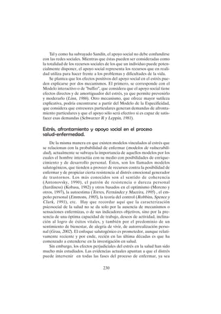 230
Tal y como ha subrayado Sandín, el apoyo social no debe confundirse
con las redes sociales. Mientras que éstas pueden ser consideradas como
la totalidad de los recursos sociales de los que un individuo puede poten-
cialmente disponer, el apoyo social representa los recursos que en reali-
dad utiliza para hacer frente a los problemas y dificultades de la vida.
Se plantea que los efectos positivos del apoyo social en el estrés pue-
den explicarse por dos mecanismos. El primero, se corresponde con el
Modelo interactivo o de "buffer", que considera que el apoyo social tiene
efectos directos y de amortiguador del estrés, ya que permite prevenirlo
y moderarlo (Linn, 1986). Otro mecanismo, que ofrece mayor sutileza
explicativa, podría encontrarse a partir del Modelo de la Especificidad,
que considera que estresores particulares generan demandas de afronta-
miento particulares y que el apoyo sólo será efectivo si es capaz de satis-
facer esas demandas (Schwarzer R y Leppin, 1981).
Estrés, afrontamiento y apoyo social en el proceso
salud-enfermedad.
De la misma manera en que existen modelos vinculados al estrés que
se relacionan con la probabilidad de enfermar (modelos de vulnerabili-
dad), actualmente se subraya la importancia de aquellos modelos por los
cuales el hombre interactúa con su medio con posibilidades de enrique-
cimiento y de desarrollo personal. Éstos, son los llamados modelos
salutogénicos, que tienden a proveer de recursos contra la posibilidad de
enfermar y de propiciar cierta resistencia al distrés emocional generador
de trastornos. Los más conocidos son el sentido de coherencia
(Antonovsky, 1990), el patrón de resistencia o dureza personal
(hardiness) (Kobasa, 1982) y otros basados en el optimismo (Moreno y
otros, 1997), la autoestima (Torres, Fernández y Maceira, 1995) , el em-
peño personal (Emmons, 1985), la teoría del control (Robbins, Spence y
Clark, 1991), etc. Hay que recordar aquí que la caracterización
psicosocial de la salud no se da solo por la ausencia de mecanismos o
sensaciones enfermizas, o de sus indicadores objetivos, sino por la pre-
sencia de una óptima capacidad de trabajo, deseos de actividad, inclina-
ción al logro de éxitos vitales, y también por el predominio de un
sentimiento de bienestar, de alegría de vivir, de autorrealización perso-
nal (Grau, 2002). El enfoque salutogénico es prometedor, aunque relati-
vamente reciente y por ende, recién en las última décadas es que ha
comenzado a extenderse en la investigación en salud.
Sin embargo, los efectos perjudiciales del estrés en la salud han sido
mucho más estudiados. Las evidencias actuales apuntan a que el distrés
puede intervenir en todas las fases del proceso de enfermar, ya sea
 