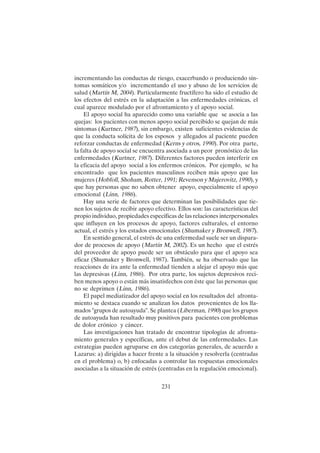 231
incrementando las conductas de riesgo, exacerbando o produciendo sín-
tomas somáticos y/o incrementando el uso y abuso de los servicios de
salud (Martín M, 2004). Particularmente fructífero ha sido el estudio de
los efectos del estrés en la adaptación a las enfermedades crónicas, el
cual aparece modulado por el afrontamiento y el apoyo social.
El apoyo social ha aparecido como una variable que se asocia a las
quejas: los pacientes con menos apoyo social percibido se quejan de más
síntomas (Kurtner, 1987), sin embargo, existen suficientes evidencias de
que la conducta solícita de los esposos y allegados al paciente pueden
reforzar conductas de enfermedad (Kerns y otros, 1990). Por otra parte,
la falta de apoyo social se encuentra asociada a un peor pronóstico de las
enfermedades (Kurtner, 1987). Diferentes factores pueden interferir en
la eficacia del apoyo social a los enfermos crónicos. Por ejemplo, se ha
encontrado que los pacientes masculinos reciben más apoyo que las
mujeres (Hobfoll, Shoham, Rotter, 1991; Revenson y Majerovitz, 1990), y
que hay personas que no saben obtener apoyo, especialmente el apoyo
emocional (Linn, 1986).
Hay una serie de factores que determinan las posibilidades que tie-
nen los sujetos de recibir apoyo efectivo. Ellos son: las características del
propio individuo, propiedades específicas de las relaciones interpersonales
que influyen en los procesos de apoyo, factores culturales, el entorno
actual, el estrés y los estados emocionales (Shumaker y Bronwell, 1987).
En sentido general, el estrés de una enfermedad suele ser un dispara-
dor de procesos de apoyo (Martín M, 2002). Es un hecho que el estrés
del proveedor de apoyo puede ser un obstáculo para que el apoyo sea
eficaz (Shumaker y Bronwell, 1987). También, se ha observado que las
reacciones de ira ante la enfermedad tienden a alejar el apoyo más que
las depresivas (Linn, 1986). Por otra parte, los sujetos depresivos reci-
ben menos apoyo o están más insatisfechos con éste que las personas que
no se deprimen (Linn, 1986).
El papel mediatizador del apoyo social en los resultados del afronta-
miento se destaca cuando se analizan los datos provenientes de los lla-
mados "grupos de autoayuda". Se plantea (Liberman, 1990) que los grupos
de autoayuda han resultado muy positivos para pacientes con problemas
de dolor crónico y cáncer.
Las investigaciones han tratado de encontrar tipologías de afronta-
miento generales y específicas, ante el debut de las enfermedades. Las
estrategias pueden agruparse en dos categorías generales, de acuerdo a
Lazarus: a) dirigidas a hacer frente a la situación y resolverla (centradas
en el problema) o, b) enfocadas a controlar las respuestas emocionales
asociadas a la situación de estrés (centradas en la regulación emocional).
 