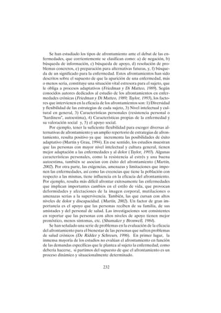 232
Se han estudiado los tipos de afrontamiento ante el debut de las en-
fermedades, que corrientemente se clasifican como: a) de negación, b)
búsqueda de información, c) búsqueda de apoyo, d) resolución de pro-
blemas concretos, e) preparación para alternativas futuras, y, f) búsque-
da de un significado para la enfermedad. Estos afrontamientos han sido
descritos sobre el supuesto de que la aparición de una enfermedad, más
o menos seria, constituye una situación vital estresora para el sujeto, que
le obliga a procesos adaptativos (Friedman y Di Matteo, 1989). Según
conocidos autores dedicados al estudio de los afrontamientos en enfer-
medades crónicas (Friedman y Di Matteo, 1989; Taylor, 1993), los facto-
res que intervienen en la eficacia de los afrontamientos son: 1) Diversidad
y flexibilidad de las estrategias de cada sujeto, 3) Nivel intelectual y cul-
tural en general, 3) Características personales (resistencia personal o
"hardiness", autoestima), 4) Características propias de la enfermedad y
su valoración social y, 5) el apoyo social.
Por ejemplo, tener la suficiente flexibilidad para escoger diversas al-
ternativas de afrontamiento y un amplio repertorio de estrategias de afron-
tamiento, resulta positivo ya que incrementa las posibilidades de éxito
adaptativo (Martín y Grau, 1994). En ese sentido, los estudios muestran
que las personas con mayor nivel intelectual y cultura general, tienen
mejor adaptación a las enfermedades y al dolor (Taylor, 1993). Algunas
características personales, como la resistencia al estrés y una buena
autoestima, también se asocian con éxito del afrontamiento (Martín,
2002). Por otra parte, las exigencias, amenazas y limitaciones que impo-
nen las enfermedades, así como las creencias que tiene la población con
respecto a las mismas, tiene influencia en la eficacia del afrontamiento.
Por ejemplo, resulta más difícil afrontar exitosamente las enfermedades
que implican importantes cambios en el estilo de vida, que provocan
deformidades y afectaciones de la imagen corporal, mutilaciones o
amenazas serias a la supervivencia. También, las que cursan con altos
niveles de dolor y discapacidad. (Martín, 2002). Un factor de gran im-
portancia es el apoyo que las personas reciben de su familia, de sus
amistades y del personal de salud. Las investigaciones son consistentes
en reportar que las personas con altos niveles de apoyo tienen mejor
pronóstico, menos síntomas, etc. (Shumaker y Bronwell, 1984).
Se han señalado una serie de problemas en la evaluación de la eficacia
del afrontamiento para el bienestar de las personas que sufren problemas
de salud crónicos (De Ridder y Schreurs, 1996). En primer lugar, la
inmensa mayoría de los estudios no evalúan el afrontamiento en función
de las demandas específicas que le plantea al sujeto la enfermedad, como
debería hacerse, si partimos del supuesto de que el afrontamiento es un
proceso dinámico y situacionalmente determinado.
 