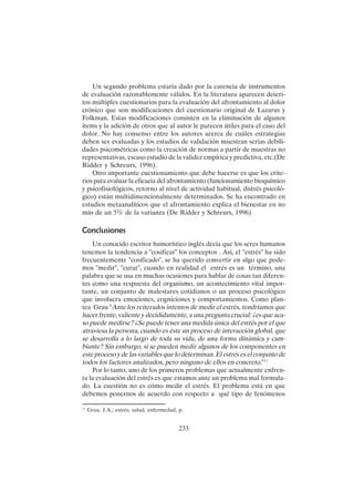 233
Un segundo problema estaría dado por la carencia de instrumentos
de evaluación razonablemente válidos. En la literatura aparecen descri-
tos múltiples cuestionarios para la evaluación del afrontamiento al dolor
crónico que son modificaciones del cuestionario original de Lazarus y
Folkman. Estas modificaciones consisten en la eliminación de algunos
ítems y la adición de otros que al autor le parecen útiles para el caso del
dolor. No hay consenso entre los autores acerca de cuáles estrategias
deben ser evaluadas y los estudios de validación muestran serias debili-
dades psicométricas como la creación de normas a partir de muestras no
representativas, escaso estudio de la validez empírica y predictiva, etc.(De
Ridder y Schreurs, 1996).
Otro importante cuestionamiento que debe hacerse es que los crite-
rios para evaluar la eficacia del afrontamiento (funcionamiento bioquímico
y psicofisiológicos, retorno al nivel de actividad habitual, distrés psicoló-
gico) están multidimencionalmente determinados. Se ha encontrado en
estudios metaanalíticos que el afrontamiento explica el bienestar en no
más de un 5% de la varianza (De Ridder y Schreurs, 1996)
Conclusiones
Un conocido escritor humorístico inglés decía que los seres humanos
tenemos la tendencia a "cosificar" los conceptos . Así, el "estrés" ha sido
frecuentemente "cosificado", se ha querido convertir en algo que pode-
mos "medir", "curar", cuando en realidad el estrés es un término, una
palabra que se usa en muchas ocasiones para hablar de cosas tan diferen-
tes como una respuesta del organismo, un acontecimiento vital impor-
tante, un conjunto de malestares cotidianos o un proceso psicológico
que involucra emociones, cogniciones y comportamientos. Como plan-
tea Grau "Ante los reiterados intentos de medir el estrés, tendríamos que
hacer frente, valiente y decididamente, a una pregunta crucial: ¿es que aca-
so puede medirse? ¿Se puede tener una medida única del estrés por el que
atraviesa la persona, cuando es éste un proceso de interacción global, que
se desarrolla a lo largo de toda su vida, de una forma dinámica y cam-
biante? Sin embargo, sí se pueden medir algunos de los componentes en
este proceso y de las variables que lo determinan. El estrés es el conjunto de
todos los factores analizados, pero ninguno de ellos en concreto."11
Por lo tanto, uno de los primeros problemas que actualmente enfren-
ta la evaluación del estrés es que estamos ante un problema mal formula-
do. La cuestión no es cómo medir el estrés. El problema está en que
debemos ponernos de acuerdo con respecto a qué tipo de fenómenos
11
Grau, J.A.; estrés, salud, enfermedad, p.
 