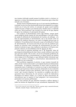 234
nos estamos refiriendo cuando usamos la palabra estrés o, al menos, re-
signarnos a evaluar determinados procesos o situaciones que se han rela-
cionado con el término.
Aunque menos dramáticamente que en el caso anterior (posiblemen-
te porque en esta área han incursionado menos investigadores en compa-
ración con el tema del estrés), el concepto de apoyo social también
requiere de que se llegue a un consenso pues, muchas veces, es utilizado
como una "meta-constructo" que involucra las redes de las que dispone
el sujeto, las conductas y la percepción del apoyo.
Con respecto al afrontamiento ocurre algo distinto, aunque igual-
mente peligroso desde el punto de vista metodológico. Casi todo el mun-
do acepta la definición de afrontamiento de Lazarus, sin embargo, a la
hora de operacionalizar el afrontamiento, este se ha tratado como un
conjunto de conductas discretas y no como el complejo proceso que en
realidad es. Un problema harto frecuente es que se ha utilizado la Escala
de Afrontamientos de Lazarus (una lista de una serie de conductas que
pueden ser descritas como estrategias de afrontamiento) sin tener en
cuenta el contexto en que estas conductas se producen, ni el fuerte com-
ponente cultural y de deseabilidad social de algunas de ellas.12
Como decía la eminente psicóloga rusa V. W, Zeigarnik: "antes de
preocuparnos del problema de cómo vamos a medir, debemos tener claro
qué queremos medir". Por lo tanto, uno de los principales problemas de
la evaluación del estrés, el afrontamiento y el apoyo social (y de muchos
otros campos de la Psicología), es que debemos definir claramente qué
es lo que estamos evaluando y contextualizar adecuadamente los
resultados de esta evaluación.
Otro problema tangencial al anterior, es que estamos tratando de
aislar y de dar "cortes transversales" a un conjunto de procesos íntimamente
relacionados, si realmente concebimos al estrés como un proceso de
transacción entre el individuo y el entorno en el que es determinante la
forma en que la persona evalúa la situación, incluyendo en esta evaluación
la de sus propios recursos para afrontarla, entre los que está el apoyo
social que creemos disponer. La cuestión se complica aún más si
queremos hacer inferencias de este proceso a partir de indicadores
fisiológicos de dudosa validez, y/o a partir de datos procedentes de
instrumentos que ni siquiera se han adaptado a las características
particulares de nuestras poblaciones.
¿Se trata entonces de que debemos renunciar a utilizar algunas o
todas las técnicas de diagnóstico de que actualmente disponemos? Por
12
Uno de los items de esta escala dice "Intenté sentirme mejor comiendo,bebiendo,
fumando, tomando drogas o medicamentos, etc."
 