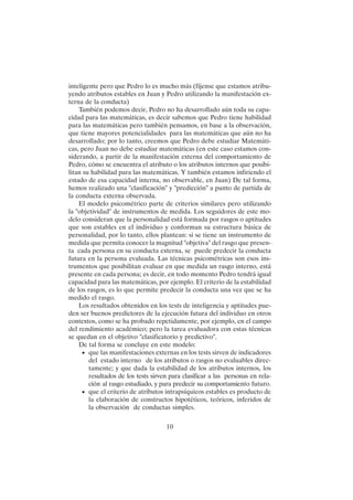 10
inteligente pero que Pedro lo es mucho más (fíjense que estamos atribu-
yendo atributos estables en Juan y Pedro utilizando la manifestación ex-
terna de la conducta)
También podemos decir, Pedro no ha desarrollado aún toda su capa-
cidad para las matemáticas, es decir sabemos que Pedro tiene habilidad
para las matemáticas pero también pensamos, en base a la observación,
que tiene mayores potencialidades para las matemáticas que aún no ha
desarrollado; por lo tanto, creemos que Pedro debe estudiar Matemáti-
cas, pero Juan no debe estudiar matemáticas (en este caso estamos con-
siderando, a partir de la manifestación externa del comportamiento de
Pedro, cómo se encuentra el atributo o los atributos internos que posibi-
litan su habilidad para las matemáticas. Y también estamos infiriendo el
estado de esa capacidad interna, no observable, en Juan) De tal forma,
hemos realizado una "clasificación" y "predicción" a punto de partida de
la conducta externa observada.
El modelo psicométrico parte de criterios similares pero utilizando
la "objetividad" de instrumentos de medida. Los seguidores de este mo-
delo consideran que la personalidad está formada por rasgos o aptitudes
que son estables en el individuo y conforman su estructura básica de
personalidad, por lo tanto, ellos plantean: si se tiene un instrumento de
medida que permita conocer la magnitud "objetiva" del rasgo que presen-
ta cada persona en su conducta externa, se puede predecir la conducta
futura en la persona evaluada. Las técnicas psicométricas son esos ins-
trumentos que posibilitan evaluar en que medida un rasgo interno, está
presente en cada persona; es decir, en todo momento Pedro tendrá igual
capacidad para las matemáticas, por ejemplo. El criterio de la estabilidad
de los rasgos, es lo que permite predecir la conducta una vez que se ha
medido el rasgo.
Los resultados obtenidos en los tests de inteligencia y aptitudes pue-
den ser buenos predictores de la ejecución futura del individuo en otros
contextos, como se ha probado repetidamente, por ejemplo, en el campo
del rendimiento académico; pero la tarea evaluadora con estas técnicas
se quedan en el objetivo "clasificatorio y predictivo".
De tal forma se concluye en este modelo:
• que las manifestaciones externas en los tests sirven de indicadores
del estado interno de los atributos o rasgos no evaluables direc-
tamente; y que dada la estabilidad de los atributos internos, los
resultados de los tests sirven para clasificar a las personas en rela-
ción al rasgo estudiado, y para predecir su comportamiento futuro.
• que el criterio de atributos intrapsíquicos estables es producto de
la elaboración de constructos hipotéticos, teóricos, inferidos de
la observación de conductas simples.
 