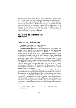 235
supuesto que no, de lo que se trata es de que tenemos que tener claridad
acerca de qué es lo que éstas realmente están midiendo y de su validez
para medir lo que se pretende medir. En otras palabras, de que hagamos
el psicodiagnóstico "como debe hacerse", cosa que frecuentemente olvi-
damos ante la avalancha de información y las modas tan frecuentes en las
ciencias. En este acápite, hemos querido incitar la reflexión acerca de
este tema, para que las escalas que a continuación se presentarán, pue-
dan ser evaluadas en su justo lugar y rol.
11.2. Escala de afrontamiento
de Lazarus
Caracterización de la prueba
Título:
Título:
Título:
Título:
Título: Escala de modos de afrontamientos
A
A
A
A
Autores:
utores:
utores:
utores:
utores: Folkman y Lazarus (1984).
Fundamentación:
Fundamentación:
Fundamentación:
Fundamentación:
Fundamentación: Esta escala es posiblemente el instrumento más
popular para el estudio del afrontamiento, ya que ha sido desarrollada
por los autores "clásicos" del tema: R. S. Lazarus y S. Folkman. Los
autores, aunque reconocen las limitaciones de los autoinformes , consi-
deran que sus bondades superan sus deficiencias, por lo que defienden el
uso de este tipo de métodos: "... ¿no deberíamos también darnos cuenta
de que las personas son extraordinariamente capaces de poner de mani-
fiesto elaborados modelos de pensamiento y sentimientos a través del len-
guaje? Eliminar esta fuente de información supone descortezar al ser
humano como objeto de investigación y relegarlo a un estado
infrahumano"...13
En el caso de la evaluación del afrontamiento, ellos con-
sideran vital combinación de los métodos de autoinfome con otros como la
observación, al entrevista, etc.
Lazarus y Folkman definen el afrontamiento como "aquellos esfuer-
zos cognitivos y conductuales constantemente cambiantes que se desarro-
llan para manejar las demandas específicas externas y/o internas que son
evaluadas como excedentes o desbordantes de los recursos del individuo".14
Ellos plantean el afrontamiento como un proceso cambiante en el que el
individuo, en determinados momentos, debe contar principalmente con
estrategias defensivas, y en otros con estrategias que sirvan para resolver
el problema, todo ello a medida que va cambiando su relación con el
entorno.
13
Lazarus R:S., S. Folkman: Estrés y procesos cognitivos, 0. 341. 1984, p.341)
14
Ob. Cit. p. 141.
 
