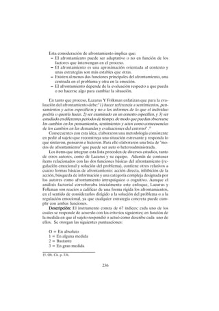 236
Esta consideración de afrontamiento implica que:
– El afrontamiento puede ser adaptativo o no en función de los
factores que intervengan en el proceso.
– El afrontamiento es una aproximación orientada al contexto y
unas estrategias son más estables que otras.
– Existen al menos dos funciones principales del afrontamiento, una
centrada en el problema y otra en la emoción.
– El afrontamiento depende de la evaluación respecto a que pueda
o no hacerse algo para cambiar la situación.
En tanto que proceso, Lazarus Y Folkman enfatizan que para la eva-
luación del afrontamiento debe:"1) hacer referencia a sentimientos, pen-
samientos y actos específicos y no a los informes de lo que el individuo
podría o querría hacer, 2) ser examinado en un conexto específico, y 3) ser
estudiado en diferentes períodos de tiempo, de modo que puedan observarse
los cambios en los pensamientos, sentimientos y actos como consecuencias
de los cambios en las demandas y evaluaciones del entorno" .15
Consecuentes con esta idea, elaboraron una metodología consistente
en pedir al sujeto que reconstruya una situación estresante y responda lo
que sintieron, pensaron e hicieron. Para ello elaboraron una lista de "mo-
dos de afrontamiento" que puede ser auto o heteroadministrada.
Los ítems que integran esta lista proceden de diversos estudios, tanto
de otros autores, como de Lazarus y su equipo. Además de contener
ítems relacionados con las dos funciones básicas del afrontamiento (re-
gulación emocional y solución del problema), contiene otros relativos a
cuatro formas básicas de afrontamiento: acción directa, inhibición de la
acción, búsqueda de información y una categoría compleja designada por
los autores como afrontamiento intrapsíquico o cognitivo. Aunque el
análisis factorial corroboraba inicialmente este enfoque, Lazarus y
Folkman son reacios a calificar de una forma rígida los afrontamientos,
en el sentido de considerarlos dirigido a la solución del problema o a la
regulación emocional, ya que cualquier estrategia concreta puede cum-
plir con ambas funciones.
Descripción:
Descripción:
Descripción:
Descripción:
Descripción: El instrumento consta de 67 índices; cada uno de los
cuales se responde de acuerdo con los criterios siguientes; en función de
la medida en que el sujeto respondió o actuó como describe cada uno de
ellos. Se otorgan las siguientes puntuaciones:
O = En absoluto
1 = En alguna medida
2 = Bastante
3 = En gran medida
15. Ob. Cit. p. 336.
 