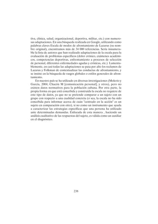 238
tiva, clínica, salud, organizacional, deportiva, militar, etc.) con numero-
sas adaptaciones. En una búsqueda realizada en Google, utilizando como
palabras claves Escala de modos de afrontamiento de Lazarus (su nom-
bre original), encontramos más de 34 000 referencias. Sería innumera-
ble la lista de autores que han realizado adaptaciones de la escala para la
evaluación de problemas específicos (dolor crónico, exámenes académi-
cos, competencias deportivas, enfrentamiento a procesos de selección
de personal, diferentes enfermedades agudas y crónicas, etc.) Lamenta-
blemente, en casi todas las adaptaciones se pasa por alto los reclamos de
Lazarus y Folkman de contextualizar las conductas de afrontamiento, y
se insiste en la búsqueda de rasgos globales o estilos generales de afron-
tamiento.
En nuestro país se ha utilizado en diversas investigaciones (Molerio y
García, 2004; Chacón M [comunicación personal], y otros), pero no
existen datos normativos para la población cubana. Por otra parte, la
propia forma en que está concebida y construida la escala no requiere de
este tipo de datos, ya que no se pretende comparar a un sujeto con un
grupo con respecto a una cualidad concreta (o sea, la escala no ha sido
concebida para informar acerca de cuán "centrado en la acción" es un
sujeto en comparación con otro), si no como un instrumento que ayuda
a caracterizar las estrategias específicas que una persona ha utilizado
ante determinadas demandas. Enfocada de esta manera , haciendo un
análisis cualitativo de las respuestas del sujeto, es válida como un auxiliar
en el diagnóstico.
 