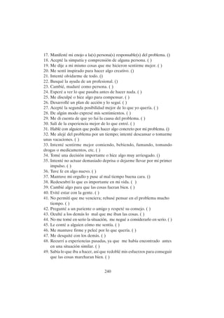 240
17. Manifesté mi enojo a la(s) persona(s) responsable(s) del problema. ()
18. Acepté la simpatía y comprensión de alguna persona. ( )
19. Me dije a mi mismo cosas que me hicieron sentirme mejor. ( )
20. Me sentí inspirado para hacer algo creativo. ()
21. Intenté olvidarme de todo. ()
22. Busqué la ayuda de un profesional. ()
23. Cambié, maduré como persona. ( )
24. Esperé a ver lo que pasaba antes de hacer nada. ( )
25. Me disculpé o hice algo para compensar. ( )
26. Desarrollé un plan de acción y lo seguí. ( )
27. Acepté la segunda posibilidad mejor de lo que yo quería. ( )
28. De algún modo expresé mis sentimientos. ( )
29. Me di cuenta de que yo fui la causa del problema. ( )
30. Salí de la experiencia mejor de lo que entré. ( )
31. Hablé con alguien que podía hacer algo concreto por mi problema. ()
32. Me alejé del problema por un tiempo; intenté descansar o tomarme
unas vacaciones. ( )
33. Intenté sentirme mejor comiendo, bebiendo, fumando, tomando
drogas o medicamentos, etc. ( )
34. Tomé una decisión importante o hice algo muy arriesgado. ()
35. Intenté no actuar demasiado deprisa o dejarme llevar por mi primer
impulso. ( )
36. Tuve fe en algo nuevo. ( )
37. Mantuve mi orgullo y puse al mal tiempo buena cara. ()
38. Redescubrí lo que es importante en mi vida. ( )
39. Cambié algo para que las cosas fueran bien. ( )
40. Evité estar con la gente. ( )
41. No permití que me venciera; rehusé pensar en el problema mucho
tiempo. ( )
42. Pregunté a un pariente o amigo y respeté su consejo. ( )
43. Oculté a los demás lo mal que me iban las cosas. ( )
44. No me tomé en serio la situación, me negué a considerarlo en serio. ( )
45. Le conté a alguien cómo me sentía. ( )
46. Me mantuve firme y peleé por lo que quería. ( )
47. Me desquité con los demás. ( )
48. Recurrí a experiencias pasadas, ya que me había encontrado antes
en una situación similar. ( )
49. Sabía lo que iba a hacer, así que redoblé mis esfuerzos para conseguir
que las cosas marcharan bien. ( )
 