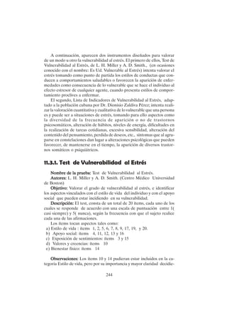 244
A continuación, aparecen dos instrumentos diseñados para valorar
de un modo u otro la vulnerabilidad al estrés. El primero de ellos, Test de
Vulnerabilidad al Estrés, de L. H. Miller y A. D. Smith., (en ocasiones
conocido con el nombre: Es Ud. Vulnerable al Estrés) intenta valorar el
estrés tomando como punto de partida los estilos de conductas que con-
ducen a comportamientos saludables o favorecen la aparición de enfer-
medades como consecuencia de lo vulnerable que se hace el individuo al
efecto estresor de cualquier agente, cuando presenta estilos de compor-
tamiento proclives a enfermar.
El segundo, Lista de Indicadores de Vulnerabilidad al Estrés, adap-
tado a la población cubana por Dr. Dionisio Zaldiva Pérez; intenta reali-
zar la valoración cuantitativa y cualitativa de lo vulnerable que una persona
es y puede ser a situaciones de estrés, tomando para ello aspectos como
la diversidad de la frecuencia de aparición o no de trastornos
psicosomáticos, alteración de hábitos, niveles de energía, dificultades en
la realización de tareas cotidianas, excesiva sensibilidad, alteración del
contenido del pensamiento, perdida de deseos, etc., síntomas que al agru-
parse en constelaciones dan lugar a alteraciones psicológicas que pueden
favorecer, de mantenerse en el tiempo, la aparición de diversos trastor-
nos somáticos o psiquiátricos.
11.3.1. Test de Vulnerabilidad al Estrés
Nombre de la prueba:
Nombre de la prueba:
Nombre de la prueba:
Nombre de la prueba:
Nombre de la prueba: Test de Vulnerabilidad al Estrés.
Autores:
Autores:
Autores:
Autores:
Autores: L. H. Miller y A. D. Smith. (Centro Médico Universidad
de Boston)
Objetivo:
Objetivo:
Objetivo:
Objetivo:
Objetivo: Valorar el grado de vulnerabilidad al estrés, e identificar
los aspectos vinculados con el estilo de vida del individuo y con el apoyo
social que pueden estar incidiendo en su vulnerabilidad.
Descripción:
Descripción:
Descripción:
Descripción:
Descripción: El test, consta de un total de 20 ítems, cada uno de los
cuales se responde de acuerdo con una escala de puntuación entre 1(
casi siempre) y 5( nunca), según la frecuencia con que el sujeto realice
cada una de las afirmaciones.
Los ítems tocan aspectos tales como:
a) Estilo de vida : ítems 1, 2, 5, 6, 7, 8, 9, 17, 19, y 20.
b) Apoyo social: ítems 4, 11, 12, 13 y 16
c) Exposición de sentimientos: ítems 3 y 15
d) Valores y creencias: ítems 10
e) Bienestar físico: ítems 14
Observaciones:
Observaciones:
Observaciones:
Observaciones:
Observaciones: Los ítems 10 y 14 pudieran estar incluidos en la ca-
tegoría Estilo de vida, pero por su importancia y mayor claridad decidie-
 