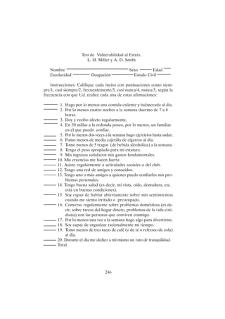 246
Test de Vulnerabilidad al Estrés.
L. H. Miller y A. D. Smith
Nombre Sexo Edad
Escolaridad Ocupación Estado Civil
Instrucciones: Califique cada inciso con puntuaciones como siem-
pre/1, casi siempre/2, frecuentemente/3, casi nunca/4, nunca/5, según la
frecuencia con que Ud. realice cada una de estas afirmaciones:
1. Hago por lo menos una comida caliente y balanceada al día.
2. Por lo menos cuatro noches a la semana duermo de 7 a 8
horas.
3. Doy y recibo afecto regularmente.
4. En 50 millas a la redonda poseo, por lo menos, un familiar
en el que puedo confiar.
5. Por lo menos dos veces a la semana hago ejercicios hasta sudar.
6. Fumo menos de media cajetilla de cigarros al día.
7. Tomo menos de 5 tragos (de bebida alcohólica) a la semana.
8. Tengo el peso apropiado para mi estatura.
9. Mis ingresos satisfacen mis gastos fundamentales.
10. Mis creencias me hacen fuerte.
11. Asisto regularmente a actividades sociales o del club.
12. Tengo una red de amigos y conocidos.
13. Tengo uno o más amigos a quienes puedo confiarles mis pro-
blemas personales.
14. Tengo buena salud (es decir, mi vista, oído, dentadura, etc.
está en buenas condiciones).
15. Soy capaz de hablar abiertamente sobre mis sentimientos
cuando me siento irritado o preocupado.
16. Converso regularmente sobre problemas domésticos (es de-
cir, sobre tareas del hogar dinero, problemas de la vida coti-
diana) con las personas que conviven conmigo.
17. Por lo menos una vez a la semana hago algo para divertirme.
18. Soy capaz de organizar racionalmente mi tiempo.
19. Tomo menos de tres tazas de café (o de té o refresco de cola)
al día.
20. Durante el día me dedico a mí mismo un rato de tranquilidad.
Total.
 