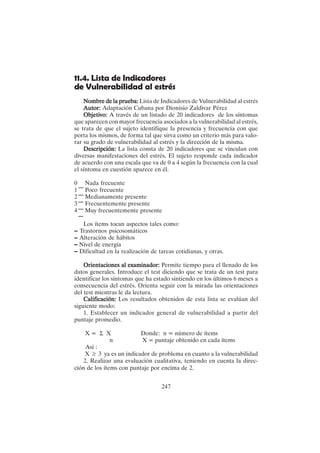 247
11.4. Lista de Indicadores
de Vulnerabilidad al estrés
Nombre de la prueba:
Nombre de la prueba:
Nombre de la prueba:
Nombre de la prueba:
Nombre de la prueba: Lista de Indicadores de Vulnerabilidad al estrés
Autor:
Autor:
Autor:
Autor:
Autor: Adaptación Cubana por Dionisio Zaldivar Pérez
Objetivo:
Objetivo:
Objetivo:
Objetivo:
Objetivo: A través de un listado de 20 indicadores de los síntomas
que aparecen con mayor frecuencia asociados a la vulnerabilidad al estrés,
se trata de que el sujeto identifique la presencia y frecuencia con que
porta los mismos, de forma tal que sirva como un criterio más para valo-
rar su grado de vulnerabilidad al estrés y la dirección de la misma.
Descripción:
Descripción:
Descripción:
Descripción:
Descripción: La lista consta de 20 indicadores que se vinculan con
diversas manifestaciones del estrés. El sujeto responde cada indicador
de acuerdo con una escala que va de 0 a 4 según la frecuencia con la cual
el síntoma en cuestión aparece en él.
0 Nada frecuente
1 Poco frecuente
2 Medianamente presente
3 Frecuentemente presente
4 Muy frecuentemente presente
Los ítems tocan aspectos tales como:
– Trastornos psicosomáticos
– Alteración de hábitos
– Nivel de energía
– Dificultad en la realización de tareas cotidianas, y otras.
Orientaciones al examinador:
Orientaciones al examinador:
Orientaciones al examinador:
Orientaciones al examinador:
Orientaciones al examinador: Permite tiempo para el llenado de los
datos generales. Introduce el test diciendo que se trata de un test para
identificar los síntomas que ha estado sintiendo en los últimos 6 meses a
consecuencia del estrés. Orienta seguir con la mirada las orientaciones
del test mientras le da lectura.
Calificación:
Calificación:
Calificación:
Calificación:
Calificación: Los resultados obtenidos de esta lista se evalúan del
siguiente modo:
1. Establecer un indicador general de vulnerabilidad a partir del
puntaje promedio.
X = Σ X Donde: n = número de ítems
n X = puntaje obtenido en cada ítems
Así :
X ≥ 3 ya es un indicador de problema en cuanto a la vulnerabilidad
2. Realizar una evaluación cualitativa, teniendo en cuenta la direc-
ción de los ítems con puntaje por encima de 2.
 
