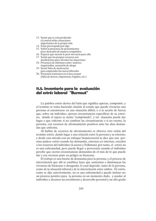 249
13. Sentir que se está perdiendo
el control sobre situaciones
importantes de la propia vida
14. Estar preocupado por algo
15. Sufrir la presencia de pensamientos
poco deseados de manera compulsiva
16. Esperar que suceda lo peor sin razón para ello
17. Sentir que los propios recursos son
insuficientes para afrontar las situaciones
18. Presencia de síntomas como: sudores,
taquicardias, sensación de ahogo
19. Sentir falta de motivación
para emprender las tareas laborales
20. Presentar trastornos en el área sexual
(falta de deseos, impotencia, frigidez, etc.)
11.5. Inventario para la evaluación
del estrés laboral "Burnout"
La palabra estrés deriva del latín que significa apretar, comprimir, y
el termino se toma haciendo alusión al estado que puede vivenciar una
persona al encontrarse en una situación difícil, o a la acción de fuerza
que, sobre un individuo, ejercen circunstancias específicas de su entor-
no, donde el sujeto se siente "comprimido", y tal situación puede dar
lugar a que enferme si no cambian las circunstancias o si no cuenta, la
persona, con recursos de afrontamiento positivos ante las altas deman-
das que enfrenta.
Al hablar de recursos de afrontamiento se observa otra visión del
termino estrés, dando lugar a una relación entre la persona y su entorno;
y desde esta mirada con un enfoque biopsicosocial se dice que una per-
sona padece estrés cuando las demandas, externas y/o internas, exceden
a los recursos del individuo (Lazarus y Folkman); por tanto, el estrés no
es una enfermedad, pero puede llegar a provocarla cuando el individuo
percibe que ciertas circunstancias demandan de él más de lo que puede
dar y esa vivencia pone en peligro su bienestar.
El trabajo es una fuente de demandas para la persona, y el proceso de
interrelación que allí se establece hace que aumenten o disminuyan las
vivencias de bienestar o desagrado, lo cual depende, tanto de la persona,
como de la situación laboral y de la interrelación entre ambos. El estrés,
como se dijo anteriormente, no es una enfermedad y puede incluso ser
un proceso positivo para la persona en un momento dado, y ayudar al
individuo a alcanzar un crecimiento y desarrollo personal y un alto grado
 