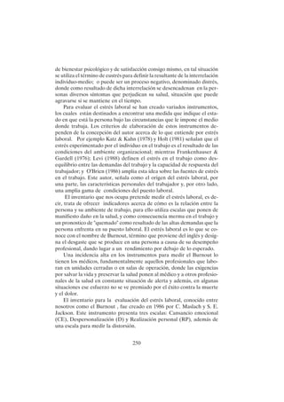250
de bienestar psicológico y de satisfacción consigo mismo, en tal situación
se utiliza el término de eustrés para definir la resultante de la interrelación
individuo-medio; o puede ser un proceso negativo, denominado distrés,
donde como resultado de dicha interrelación se desencadenan en la per-
sonas diversos síntomas que perjudican su salud, situación que puede
agravarse si se mantiene en el tiempo.
Para evaluar el estrés laboral se han creado variados instrumentos,
los cuales están destinados a encontrar una medida que indique el esta-
do en que está la persona bajo las circunstancias que le impone el medio
donde trabaja. Los criterios de elaboración de estos instrumentos de-
penden de la concepción del autor acerca de lo que entiende por estrés
laboral. Por ejemplo Katz & Kahn (1978) y Holt (1981) señalan que el
estrés experimentado por el individuo en el trabajo es el resultado de las
condiciones del ambiente organizacional; mientras Frankenhauser &
Gardell (1976); Levi (1988) definen el estrés en el trabajo como des-
equilibrio entre las demandas del trabajo y la capacidad de respuesta del
trabajador; y O'Brien (1986) amplia esta idea sobre las fuentes de estrés
en el trabajo. Este autor, señala como el origen del estrés laboral, por
una parte, las características personales del trabajador y, por otro lado,
una amplia gama de condiciones del puesto laboral.
El inventario que nos ocupa pretende medir el estrés laboral, es de-
cir, trata de ofrecer indicadores acerca de cómo es la relación entre la
persona y su ambiente de trabajo, para ello utiliza escalas que ponen de
manifiesto daño en la salud, y como consecuencia merma en el trabajo y
un pronostico de "quemado" como resultado de las altas demandas que la
persona enfrenta en su puesto laboral. El estrés laboral es lo que se co-
noce con el nombre de Burnout, término que proviene del inglés y desig-
na el desgaste que se produce en una persona a causa de su desempeño
profesional, dando lugar a un rendimiento por debajo de lo esperado.
Una incidencia alta en los instrumentos para medir el Burnout lo
tienen los médicos, fundamentalmente aquellos profesionales que labo-
ran en unidades cerradas o en salas de operación, donde las exigencias
por salvar la vida y preservar la salud ponen al médico y a otros profesio-
nales de la salud en constante situación de alerta y además, en algunas
situaciones ese esfuerzo no se ve premiado por el éxito contra la muerte
y el dolor.
El inventario para la evaluación del estrés laboral, conocido entre
nosotros como el Burnout , fue creado en 1986 por C. Maslach y S. E.
Jackson. Este instrumento presenta tres escalas: Cansancio emocional
(CE), Despersonalización (D) y Realización personal (RP), además de
una escala para medir la distorsión.
 