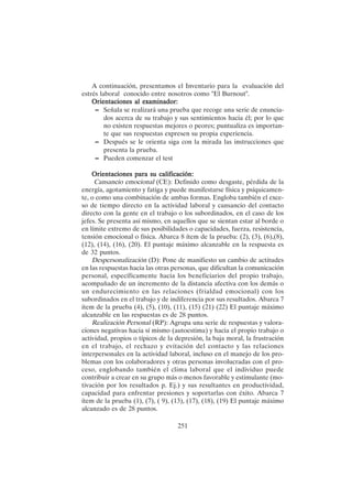 251
A continuación, presentamos el Inventario para la evaluación del
estrés laboral conocido entre nosotros como "El Burnout".
Orientaciones al examinador:
Orientaciones al examinador:
Orientaciones al examinador:
Orientaciones al examinador:
Orientaciones al examinador:
– Señala se realizará una prueba que recoge una serie de enuncia-
dos acerca de su trabajo y sus sentimientos hacia él; por lo que
no existen respuestas mejores o peores; puntualiza es importan-
te que sus respuestas expresen su propia experiencia.
– Después se le orienta siga con la mirada las instrucciones que
presenta la prueba.
– Pueden comenzar el test
Orientaciones para su calificación:
Orientaciones para su calificación:
Orientaciones para su calificación:
Orientaciones para su calificación:
Orientaciones para su calificación:
Cansancio emocional (CE): Definido como desgaste, pérdida de la
energía, agotamiento y fatiga y puede manifestarse física y psíquicamen-
te, o como una combinación de ambas formas. Engloba también el exce-
so de tiempo directo en la actividad laboral y cansancio del contacto
directo con la gente en el trabajo o los subordinados, en el caso de los
jefes. Se presenta así mismo, en aquellos que se sientan estar al borde o
en límite extremo de sus posibilidades o capacidades, fuerza, resistencia,
tensión emocional o física. Abarca 8 ítem de la prueba: (2), (3), (6),(8),
(12), (14), (16), (20). El puntaje máximo alcanzable en la respuesta es
de 32 puntos.
Despersonalización (D): Pone de manifiesto un cambio de actitudes
en las respuestas hacia las otras personas, que dificultan la comunicación
personal, específicamente hacia los beneficiarios del propio trabajo,
acompañado de un incremento de la distancia afectiva con los demás o
un endurecimiento en las relaciones (frialdad emocional) con los
subordinados en el trabajo y de indiferencia por sus resultados. Abarca 7
ítem de la prueba (4), (5), (10), (11), (15) (21) (22) El puntaje máximo
alcanzable en las respuestas es de 28 puntos.
Realización Personal (RP): Agrupa una serie de respuestas y valora-
ciones negativas hacia sí mismo (autoestima) y hacia el propio trabajo o
actividad, propios o típicos de la depresión, la baja moral, la frustración
en el trabajo, el rechazo y evitación del contacto y las relaciones
interpersonales en la actividad laboral, incluso en el manejo de los pro-
blemas con los colaboradores y otras personas involucradas con el pro-
ceso, englobando también el clima laboral que el individuo puede
contribuir a crear en su grupo más o menos favorable y estimulante (mo-
tivación por los resultados p. Ej.) y sus resultantes en productividad,
capacidad para enfrentar presiones y soportarlas con éxito. Abarca 7
ítem de la prueba (1), (7), ( 9), (13), (17), (18), (19) El puntaje máximo
alcanzado es de 28 puntos.
 