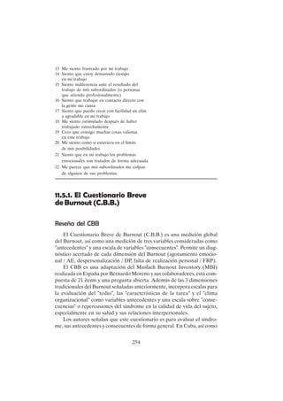 254
13 Me siento frustrado por mi trabajo
14 Siento que estoy demasiado tiempo
en mi trabajo
15 Siento indiferencia ante el resultado del
trabajo de mis subordinados (o personas
que atiendo profesionalmente)
16 Siento que trabajar en contacto directo con
la gente me cansa
17 Siento que puedo crear con facilidad un clim
a agradable en mi trabajo
18 Me siento estimulado después de haber
trabajado estrechamente
19 Creo que consigo muchas cosas valiosas
en este trabajo
20 Me siento como si estuviera en el límite
de mis posibilidades
21 Siento que en mi trabajo los problemas
emocionales son tratados de forma adecuada
22 Me parece que mis subordinados me culpan
de algunos de sus problemas.
11.5.1. El Cuestionario Breve
de Burnout (C.B.B.)
Reseña del CBB
El Cuestionario Breve de Burnout (C.B.B.) es una medición global
del Burnout, así como una medición de tres variables consideradas como
"antecedentes" y una escala de variables "consecuentes". Permite un diag-
nóstico acertado de cada dimensión del Burnout (agotamiento emocio-
nal / AE, despersonalización / DP, falta de realización personal / FRP).
El CBB es una adaptación del Maslach Burnout Inventory (MBI)
realizada en España por Bernardo Moreno y sus colaboradores, está com-
puesta de 21 items y una pregunta abierta. Además de las 3 dimensiones
tradicionales del Burnout señaladas anteriormente, incorpora escalas para
la evaluación del "tedio", las "características de la tarea" y el "clima
organizacional" como variables antecedentes y una escala sobre "conse-
cuencias" o repercusiones del síndrome en la calidad de vida del sujeto,
especialmente en su salud y sus relaciones interpersonales.
Los autores señalan que este cuestionario es para evaluar el síndro-
me, sus antecedentes y consecuentes de forma general. En Cuba, así como
 
