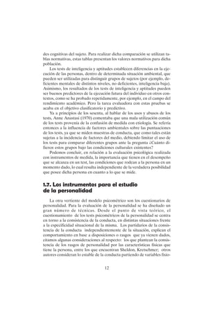 12
des cognitivas del sujeto. Para realizar dicha comparación se utilizan ta-
blas normativas, estas tablas presentan los valores normativos para dicha
población.
Los tests de inteligencia y aptitudes establecen diferencias en la eje-
cución de las personas, dentro de determinada situación ambiental, que
pueden ser utilizadas para distinguir grupos de sujetos (por ejemplo, de-
ficientes mentales de distintos niveles, no deficientes, inteligencia baja).
Asimismo, los resultados de los tests de inteligencia y aptitudes pueden
ser buenos predictores de la ejecución futura del individuo en otros con-
textos, como se ha probado repetidamente, por ejemplo, en el campo del
rendimiento académico. Pero la tarea evaluadora con estas pruebas se
acaba en el objetivo clasificatorio y predictivo.
Ya a principios de los sesenta, al hablar de los usos y abusos de los
tests, Anne Anastasi (1970) comentaba que una mala utilización común
de los tests provenía de la confusión de medida con etiología. Se refería
entonces a la influencia de factores ambientales sobre las puntuaciones
de los tests, ya que se miden muestras de conducta, que como tales están
sujetas a la incidencia de factores del medio, debiendo limitar el uso de
los tests para comparar diferentes grupos ante la pregunta ¿Cuánto di-
fieren estos grupos bajo las condiciones culturales existentes?
Podemos concluir, en relación a la evaluación psicológica realizada
con instrumentos de medida, la importancia que tienen en el desempeño
que se alcanza en un test, las condiciones que rodean a la persona en un
momento dado, lo cual resulta independiente de la verdadera posibilidad
que posee dicha persona en cuanto a lo que se mide.
1.7. Los instrumentos para el estudio
de la personalidad
La otra vertiente del modelo psicométrico son los cuestionarios de
personalidad. Para la evaluación de la personalidad se ha diseñado un
gran número de técnicas. Desde el punto de vista teórico, el
cuestionamiento de los tests psicométricos de la personalidad se centra
en torno a la consistencia de la conducta, en distintas situaciones frente
a la especificidad situacional de la misma. Los partidarios de la consis-
tencia de la conducta independientemente de la situación, explican el
comportamiento en base a disposiciones o rasgos que ya vienen dados,
citamos algunas consideraciones al respecto: los que plantean la consis-
tencia de los rasgos de personalidad por las características físicas que
tiene la persona, entre los que encuentran Sheldon, Kretschmer; otros
autores consideran lo estable de la conducta partiendo de variables fisio-
 