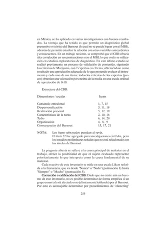255
en México, se ha aplicado en varias investigaciones con buenos resulta-
dos. La ventaja que ha tenido es que permite un diagnóstico global
presuntivo o teórico del Burnout (lo cual no se puede lograr con el MBI),
además de permitir estudiar la relación con otras variables antecedentes
y consecuentes. En un trabajo reciente, se comprobó que el CBB ofrecía
alta correlación en sus puntuaciones con el MBI, lo que avala su utiliza-
ción en estudios exploratorios de diagnóstico. En este último estudio se
realizó previamente un proceso de validación de contenido, siguiendo
los criterios de Moriyama, con 7 expertos en el tema, obteniéndose como
resultado una apreciación adecuada de lo que pretende evaluar el instru-
mento y cada uno de sus items: todos los criterios de los expertos (jue-
ces) obtenían una valoración por encima de la media en una escala ordinal
de apreciación de 0-10.
Estructura del CBB:
Dimensiones / escalas Items
Cansancio emocional 1, 7, 15
Despersonalización 3, 11, 18
Realización personal 5, 12, 19
Características de la tarea 2, 10, 16
Tedio 6, 14, 20
Organización 4, 8, 9
Consecuencias del Burnout 13, 17, 21
NOTA: Los items subrayados puntúan al revés.
El ítem 22 fue agregado para investigaciones en Cuba, pero
los estudios preliminares señalan que no está relacionado con
los niveles de Burnout.
La pregunta abierta se refiere a la causa principal de malestar en el
trabajo, ofrece la posibilidad de que el sujeto evaluado represente
prioritariamente lo que interpreta como la causa fundamental de su
malestar.
Cada reactivo de este inventario se mide en una escala Likert referi-
da a la frecuencia, que va desde "Nunca" o "Nada" (puntuación 1) hasta
"Siempre" o "Mucho" (puntuación 5).
Corrección o calificación del CBB:
Corrección o calificación del CBB:
Corrección o calificación del CBB:
Corrección o calificación del CBB:
Corrección o calificación del CBB: Dado que no existe aún un bare-
mo de este inventario, no es posible determinar de forma empírica si un
grupo como tal está afectado o no (clínicamente hablando) por el Burnout.
Por esto es aconsejable determinar por procedimientos de "clustering"
 