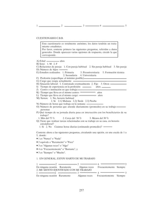 257
CUESTIONARIO C.B.B.
A) Edad años
B) Sexo: 1. M 2. F
C) Relaciones de pareja: 1. Con pareja habitual 2. Sin pareja habitual 3. Sin pareja
D) Número de hijos:
E) Estudios realizados: 1. Primaria 3. Preuniversitaria 5. Formación técnica
2. Secundaria 4. Universitaria
F) Profesión (específique al máximo posible)
G) Cargo que ocupa actualmente
H) Situación laboral: 1. Contratado eventualmente 2. Fijo 3. Otros
I) Tiempo de experiencia en la profesión: años
J) Centro o institución en que trabaja:
K) Tiempo que lleva en el mismo centro: años
L) Tiempo que lleva en el mismo cargo: años
M) Turnos: 1. No, horario habitual
2. Si: 2.1) Mañana 2.2) Tarde 2.3) Noche
N) Número de horas que trabaja en la semana:
O) Número de personas que atiende diariamente (promedio) en su trabajo
personas
P) Qué tiempo de su jornada diaria pasa en interacción con los beneficiarios de su
trabajo?
1. Más del 75 % 2. Cerca del 50 % 3. Menos del 30 %
Q) Tiene que realizar tareas relacionadas con su trabajo en su casa, en horario
extralaboral?
1. Sí 2. No Cuántas horas diarias (estimando promedio)?
Conteste ahora a las siguientes preguntas, circulando una opción, en una escala de 1 a
5, donde:
• 1 es "Nunca" o "Nada"
• 2 equivale a "Raramente" o "Poco"
• 3 es "Algunas veces" o "Algo"
• 4 es "Frecuentemente" o "Bastante", y
• 5 es "Siempre" o "Mucho".
1. EN GENERAL, ESTOY HARTO DE MI TRABAJO
1 2 3 4 5
En ninguna ocasión Raramente Algunas veces Frecuentemente Siempre
2. ME SIENTO IDENTIFADO CON MI TRABAJO
1 2 3 4 5
En ninguna ocasión Raramente Algunas veces Frecuentemente Siempre
1 2 3 4 5
Este cuestionario es totalmente anónimo, los datos tendrán un trata-
miento estadístico.
Por favor, conteste primero las siguientes preguntas, referidas a datos
generales. Donde aparecen varias opciones de respuesta, circule la que
corresponde.
 