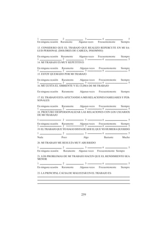 259
En ninguna ocasión Raramente Algunas veces Frecuentemente Siempre
13. CONSIDERO QUE EL TRABAJO QUE REALIZO REPERCUTE EN MI SA-
LUD PERSONAL (DOLORES DE CABEZA, INSOMNIO)
En ninguna ocasión Raramente Algunas veces Frecuentemente Siempre
14. MI TRABAJO ES MUY REPETITIVO
En ninguna ocasión Raramente Algunas veces Frecuentemente Siempre
15. ESTOY QUEMADO POR MI TRABAJO
En ninguna ocasión Raramente Algunas veces Frecuentemente Siempre
16. ME GUSTA EL AMBIENTE Y EL CLIMA DE MI TRABAJO
En ninguna ocasión Raramente Algunas veces Frecuentemente Siempre
17. EL TRABAJO ESTA AFECTANDO A MIS RELACIONES FAMILIARES Y PER-
SONALES
En ninguna ocasión Raramente Algunas veces Frecuentemente Siempre
18. PROCURO DESPERSONALIZAR LAS RELACIONES CON LOS USUARIOS
DE MI TRABAJO
En ninguna ocasión Raramente Algunas veces Frecuentemente Siempre
19. EL TRABAJO QUE YO HAGO DISTA DE SER EL QUE YO HUBIERA QUERIDO
Nada Poco Algo Bastante Mucho
20. MI TRABAJO ME RESULTA MUY ABURRIDO
En ninguna ocasión Raramente Algunas veces Frecuentemente Siempre
21. LOS PROBLEMAS DE MI TRABAJO HACEN QUE EL RENDIMIENTO SEA
MENOR
En ninguna ocasión Raramente Algunas veces Frecuentemente Siempre
23. LA PRINCIPAL CAUSA DE MALESTAR EN EL TRABAJO ES:
1 2 3 4 5
1 2 3 4 5
1 2 3 4 5
1 2 3 4 5
1 2 3 4 5
1 2 3 4 5
1 2 3 4 5
1 2 3 4 5
1 2 3 4 5
1 2 3 4 5
 