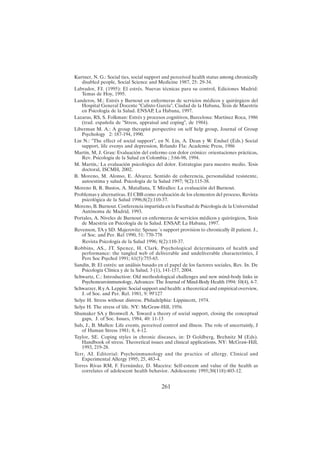 261
Kurtner, N. G.: Social ties, social support and perceived health status among chronically
disabled people, Social Science and Medicine 1987, 25: 29-34.
Labrador, FJ. (1995): El estrés. Nuevas técnicas para su control, Ediciones Madrid:
Temas de Hoy, 1995.
Landeros, M.: Estrés y Burnout en enfermeras de servicios médicos y quirúrgicos del
Hospital General Docente "Calixto García", Ciudad de la Habana, Tesis de Maestría
en Psicología de la Salud. ENSAP, La Habana, 1997.
Lazarus, RS, S. Folkman: Estrés y procesos cognitivos, Barcelona: Martínez Roca, 1986
(trad. española de "Stress, appraisal and coping", de 1984).
Liberman M. A.: A group therapist perspective on self help group, Journal of Group
Psychology 2: 187-194, 1990.
Lin N.: "The effect of social support", en N. Lin, A. Dean y W. Endsel (Eds.) Social
support, life evenys and depression, Rrlando Fla: Academic Press, 1986
Martín, M, J. Grau: Evaluación del enfermo con dolor crónico: orientaciones prácticas,
Rev. Psicología de la Salud en Colombia ; 3:66-98, 1994.
M. Martín,: La evaluación psicológica del dolor. Estrategias para nuestro medio. Tesis
doctoral, ISCMH, 2002.
B. Moreno, M. Alonso, E. Álvarez. Sentido de coherencia, personalidad resistente,
autoestima y salud. Psicología de la Salud 1997; 9(2):115-38.
Moreno B, R. Bustos, A. Matallana, T. Miralles: La evaluación del Burnout.
Problemas y alternativas. El CBB como evaluación de los elementos del proceso, Revista
psicológica de la Salud 1996;8(2):110-37.
Moreno, B. Burnout. Conferencia impartida en la Facultad de Psicología de la Universidad
Autónoma de Madrid, 1993.
Portales, A. Niveles de Burnout en enfermeras de servicios médicos y quirúrgicos, Tesis
de Maestría en Psicología de la Salud. ENSAP, La Habana, 1997.
Revenson, TA y SD. Majerovitz: Spouse´s support provision to chronically ill patient. J.,
of Soc. and Per. Rel 1990, 51: 770-778
Revista Psicología de la Salud 1996; 8(2):110-37.
Robbins, AS., JT. Spence, H. Clark. Psychological determinants of health and
performance: the tangled web of deliverable and undeliverable characteristics, J
Pers Soc Psychol 1991; 61(5):755-65.
Sandín, B: El estrés: un análisis basado en el papel de los factores sociales, Rev. In. De
Psicología Clínica y de la Salud, 3 (1), 141-157, 2004.
Schwartz, C.: Introduction: Old methodological challenges and new mind-body links in
Psychoneuroinmunology, Advances: The Journal of Mind-Body Health 1994: 10(4), 4-7.
Schwarzer, R y A. Leppin: Social support and health: a theoretical and empirical overview,
J. of Soc. and Per. Rel. 1981, 9: 99'127
Selye H. Stress without distress. Philadelphia: Lippincott, 1974.
Selye H. The stress of life. NY: McGraw-Hill, 1956.
Shumaker SA y Bronwell A. Toward a theory of social support, closing the conceptual
gaps, J. of Soc. Issues, 1984, 40: 11-13
Suls, J., B. Mullen: Life events, perceived control and illness. The role of uncertainly, J
of Human Stress 1981; 8, 4-12.
Taylor, SE. Coping styles in chronic diseases, in: D Goldberg, Brehnitz M (Eds).
Handbook of stress. Theoretical issues and clinical applications. NY: McGraw-Hill,
1993, 219-28.
Terr, AI. Editorial: Psychoinmunology and the practice of allergy. Clinical and
Experimental Allergy 1995; 25, 483-4.
Torres Rivas RM, F. Fernández, D. Maceira: Self-esteem and value of the health as
correlates of adolescent health behavior. Adolescente 1995;30(118):403-12.
 