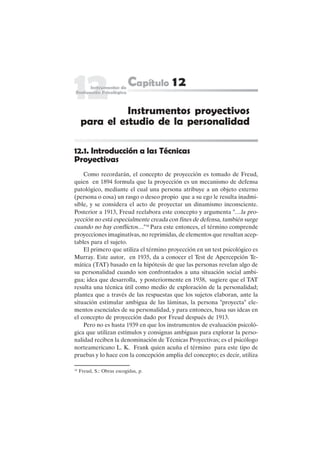 265
12.1. Introducción a las Técnicas
Proyectivas
Como recordarán, el concepto de proyección es tomado de Freud,
quien en 1894 formula que la proyección es un mecanismo de defensa
patológico, mediante el cual una persona atribuye a un objeto externo
(persona o cosa) un rasgo o deseo propio que a su ego le resulta inadmi-
sible, y se considera el acto de proyectar un dinamismo inconsciente.
Posterior a 1913, Freud reelabora este concepto y argumenta "…la pro-
yección no está especialmente creada con fines de defensa, también surge
cuando no hay conflictos…"16
Para este entonces, el término comprende
proyecciones imaginativas, no reprimidas, de elementos que resultan acep-
tables para el sujeto.
El primero que utiliza el término proyección en un test psicológico es
Murray. Este autor, en 1935, da a conocer el Test de Apercepción Te-
mática (TAT) basado en la hipótesis de que las personas revelan algo de
su personalidad cuando son confrontados a una situación social ambi-
gua; idea que desarrolla, y posteriormente en 1938, sugiere que el TAT
resulta una técnica útil como medio de exploración de la personalidad;
plantea que a través de las respuestas que los sujetos elaboran, ante la
situación estimular ambigua de las láminas, la persona "proyecta" ele-
mentos esenciales de su personalidad, y para entonces, basa sus ideas en
el concepto de proyección dado por Freud después de 1913.
Pero no es hasta 1939 en que los instrumentos de evaluación psicoló-
gica que utilizan estímulos y consignas ambiguas para explorar la perso-
nalidad reciben la denominación de Técnicas Proyectivas; es el psicólogo
norteamericano L. K. Frank quien acuña el término para este tipo de
pruebas y lo hace con la concepción amplia del concepto; es decir, utiliza
Instrumentos proyectivos
para el estudio de la personalidad
16
Freud, S.: Obras escogidas, p.
 
