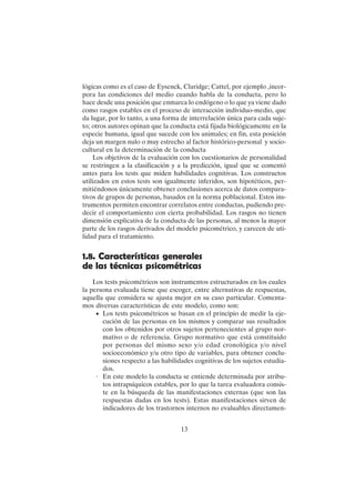 13
lógicas como es el caso de Eysenck, Claridge; Cattel, por ejemplo ,incor-
pora las condiciones del medio cuando habla de la conducta, pero lo
hace desde una posición que enmarca lo endógeno o lo que ya viene dado
como rasgos estables en el proceso de interacción individuo-medio, que
da lugar, por lo tanto, a una forma de interrelación única para cada suje-
to; otros autores opinan que la conducta está fijada biológicamente en la
especie humana, igual que sucede con los animales; en fin, esta posición
deja un margen nulo o muy estrecho al factor histórico-personal y socio-
cultural en la determinación de la conducta
Los objetivos de la evaluación con los cuestionarios de personalidad
se restringen a la clasificación y a la predicción, igual que se comentó
antes para los tests que miden habilidades cognitivas. Los constructos
utilizados en estos tests son igualmente inferidos, son hipotéticos, per-
mitiéndonos únicamente obtener conclusiones acerca de datos compara-
tivos de grupos de personas, basados en la norma poblacional. Estos ins-
trumentos permiten encontrar correlatos entre conductas, pudiendo pre-
decir el comportamiento con cierta probabilidad. Los rasgos no tienen
dimensión explicativa de la conducta de las personas, al menos la mayor
parte de los rasgos derivados del modelo psicométrico, y carecen de uti-
lidad para el tratamiento.
1.8. Características generales
de las técnicas psicométricas
Los tests psicométricos son instrumentos estructurados en los cuales
la persona evaluada tiene que escoger, entre alternativas de respuestas,
aquella que considera se ajusta mejor en su caso particular. Comenta-
mos diversas características de este modelo, como son:
• Los tests psicométricos se basan en el principio de medir la eje-
cución de las personas en los mismos y comparar sus resultados
con los obtenidos por otros sujetos pertenecientes al grupo nor-
mativo o de referencia. Grupo normativo que está constituido
por personas del mismo sexo y/o edad cronológica y/o nivel
socioeconómico y/u otro tipo de variables, para obtener conclu-
siones respecto a las habilidades cognitivas de los sujetos estudia-
dos.
· En este modelo la conducta se entiende determinada por atribu-
tos intrapsíquicos estables, por lo que la tarea evaluadora consis-
te en la búsqueda de las manifestaciones externas (que son las
respuestas dadas en los tests). Estas manifestaciones sirven de
indicadores de los trastornos internos no evaluables directamen-
 