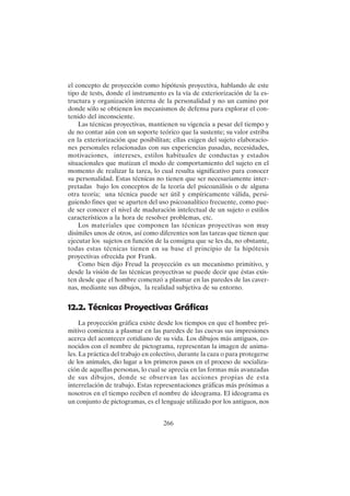 266
el concepto de proyección como hipótesis proyectiva, hablando de este
tipo de tests, donde el instrumento es la vía de exteriorización de la es-
tructura y organización interna de la personalidad y no un camino por
donde sólo se obtienen los mecanismos de defensa para explorar el con-
tenido del inconsciente.
Las técnicas proyectivas, mantienen su vigencia a pesar del tiempo y
de no contar aún con un soporte teórico que la sustente; su valor estriba
en la exteriorización que posibilitan; ellas exigen del sujeto elaboracio-
nes personales relacionadas con sus experiencias pasadas, necesidades,
motivaciones, intereses, estilos habituales de conductas y estados
situacionales que matizan el modo de comportamiento del sujeto en el
momento de realizar la tarea, lo cual resulta significativo para conocer
su personalidad. Estas técnicas no tienen que ser necesariamente inter-
pretadas bajo los conceptos de la teoría del psicoanálisis o de alguna
otra teoría; una técnica puede ser útil y empíricamente válida, persi-
guiendo fines que se aparten del uso psicoanalítico frecuente, como pue-
de ser conocer el nivel de maduración intelectual de un sujeto o estilos
característicos a la hora de resolver problemas, etc.
Los materiales que componen las técnicas proyectivas son muy
disímiles unos de otros, así como diferentes son las tareas que tienen que
ejecutar los sujetos en función de la consigna que se les da, no obstante,
todas estas técnicas tienen en su base el principio de la hipótesis
proyectivas ofrecida por Frank.
Como bien dijo Freud la proyección es un mecanismo primitivo, y
desde la visión de las técnicas proyectivas se puede decir que éstas exis-
ten desde que el hombre comenzó a plasmar en las paredes de las caver-
nas, mediante sus dibujos, la realidad subjetiva de su entorno.
12.2. Técnicas Proyectivas Gráficas
La proyección gráfica existe desde los tiempos en que el hombre pri-
mitivo comienza a plasmar en las paredes de las cuevas sus impresiones
acerca del acontecer cotidiano de su vida. Los dibujos más antiguos, co-
nocidos con el nombre de pictograma, representan la imagen de anima-
les. La práctica del trabajo en colectivo, durante la caza o para protegerse
de los animales, dio lugar a los primeros pasos en el proceso de socializa-
ción de aquellas personas, lo cual se aprecia en las formas más avanzadas
de sus dibujos, donde se observan las acciones propias de esta
interrelación de trabajo. Estas representaciones gráficas más próximas a
nosotros en el tiempo reciben el nombre de ideograma. El ideograma es
un conjunto de pictogramas, es el lenguaje utilizado por los antiguos, nos
 
