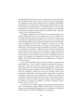 267
dan información acerca de cómo eran sus ideas sobre la vida, las cualida-
des más apreciadas por ellos y cómo era el modo de vida de aquella épo-
ca. Lenguaje que más tarde evolucionó hacia los símbolos del alfabeto.
En cualquiera de estas formas de comunicación el hombre ubica su expe-
riencia interna, su imagen interna, en el mundo exterior. Esto es lo que
señala Kris, E. (1952) en relación a los dibujos: dibujar es un mecanismo
de proyección mediante el cual se ubica en el mundo externo, una expe-
riencia interna, una imagen interna.
El lenguaje, hablado, escrito o el gestual, se encuentra dentro de una
norma comportamental para cada grupo social, pero en ocasiones en-
contramos personas que parecen estar fuera de contexto, porque utili-
zan modos de comunicación no habituales; en estos casos, esas personas
están utilizando algún tipo de lenguaje alternativo para la comunicación,
y para entenderlas se ha visto que el dibujo se convierte en un medio
eficaz; los dibujos permiten entrar en el mundo de las emociones y los
sentimientos; ellos nos dicen lo que las palabras no alcanzan a estructu-
rar y facilitan la obtención de información sobre el nivel de maduración
y funcionamiento que tiene la persona estudiada, ejemplo claro de ello
son los niños de edades pequeñas, en los cuales el lenguaje no fluye de
forma adecuada y sus emociones están aún poco estructuradas, para en-
tender a los pequeños nos auxiliamos del lenguaje de los gestos, y los
dibujos, como instrumentos excelentes para comprender y comunicar-
nos con el menor.
A pesar de lo difundido del uso de los tests gráficos, no cuentan con
datos normativos, ni con un sistema objetivo de puntuación; la interpre-
tación que se hace de los mismos, en muchas ocasiones, revela más la
orientación teórica y la idiosincrasia del investigador que la dinámica de
personalidad del sujeto estudiado, todo lo cual hace que estas pruebas
sean poco confiables y válidas, por lo que no se pueden utilizar como
instrumentos diagnóstico. Las técnicas gráficas sólo ayudan a la creación
de hipótesis, acerca de la personalidad y sus conflictos, que deben ser
confirmadas. Han demostrado tener valor como un medio para medir el
desarrollo evolutivo de madurez mental en niños a través del análisis de
los elementos estructurales del dibujo, el trazado, los detalles, la pers-
pectiva, el uso de colores, etc.
A continuación, se exponen algunos de los tests más representativos
entre técnicas gráficas: Figura Humana, HTP, Árbol; las cuales jamás
usamos como instrumentos diagnósticos, sino de apoyo en la búsqueda
de información a los fines del diagnóstico y tratamiento.
 