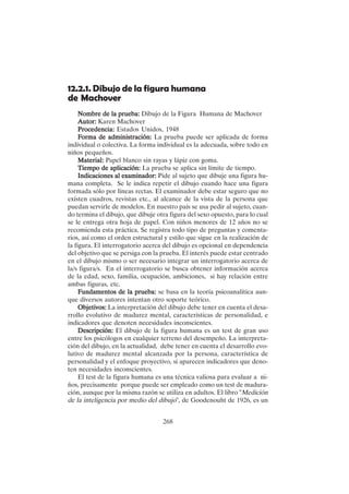 268
12.2.1. Dibujo de la figura humana
de Machover
Nombre de la prueba:
Nombre de la prueba:
Nombre de la prueba:
Nombre de la prueba:
Nombre de la prueba: Dibujo de la Figura Humana de Machover
Autor:
Autor:
Autor:
Autor:
Autor: Karen Machover
Procedencia:
Procedencia:
Procedencia:
Procedencia:
Procedencia: Estados Unidos, 1948
F
F
F
F
Forma de administración:
orma de administración:
orma de administración:
orma de administración:
orma de administración: La prueba puede ser aplicada de forma
individual o colectiva. La forma individual es la adecuada, sobre todo en
niños pequeños.
Material:
Material:
Material:
Material:
Material: Papel blanco sin rayas y lápiz con goma.
Tiempo de aplicación:
Tiempo de aplicación:
Tiempo de aplicación:
Tiempo de aplicación:
Tiempo de aplicación: La prueba se aplica sin límite de tiempo.
Indicaciones al examinador:
Indicaciones al examinador:
Indicaciones al examinador:
Indicaciones al examinador:
Indicaciones al examinador: Pide al sujeto que dibuje una figura hu-
mana completa. Se le indica repetir el dibujo cuando hace una figura
formada sólo por líneas rectas. El examinador debe estar seguro que no
existen cuadros, revistas etc., al alcance de la vista de la persona que
puedan servirle de modelos. En nuestro país se usa pedir al sujeto, cuan-
do termina el dibujo, que dibuje otra figura del sexo opuesto, para lo cual
se le entrega otra hoja de papel. Con niños menores de 12 años no se
recomienda esta práctica. Se registra todo tipo de preguntas y comenta-
rios, así como el orden estructural y estilo que sigue en la realización de
la figura. El interrogatorio acerca del dibujo es opcional en dependencia
del objetivo que se persiga con la prueba. El interés puede estar centrado
en el dibujo mismo o ser necesario integrar un interrogatorio acerca de
la/s figura/s. En el interrogatorio se busca obtener información acerca
de la edad, sexo, familia, ocupación, ambiciones, si hay relación entre
ambas figuras, etc.
Fundamentos de la prueba:
Fundamentos de la prueba:
Fundamentos de la prueba:
Fundamentos de la prueba:
Fundamentos de la prueba: se basa en la teoría psicoanalítica aun-
que diversos autores intentan otro soporte teórico.
Objetivos:
Objetivos:
Objetivos:
Objetivos:
Objetivos: La interpretación del dibujo debe tener en cuenta el desa-
rrollo evolutivo de madurez mental, características de personalidad, e
indicadores que denoten necesidades inconscientes.
Descripción:
Descripción:
Descripción:
Descripción:
Descripción: El dibujo de la figura humana es un test de gran uso
entre los psicólogos en cualquier terreno del desempeño. La interpreta-
ción del dibujo, en la actualidad, debe tener en cuenta el desarrollo evo-
lutivo de madurez mental alcanzada por la persona, característica de
personalidad y el enfoque proyectivo, si aparecen indicadores que deno-
ten necesidades inconscientes.
El test de la figura humana es una técnica valiosa para evaluar a ni-
ños, precisamente porque puede ser empleado como un test de madura-
ción, aunque por la misma razón se utiliza en adultos. El libro "Medición
de la inteligencia por medio del dibujo", de Goodenouht de 1926, es un
 