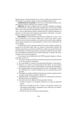 270
mismo (joven o viejo) posición de las raíces cuando estas aparecen visi-
ble. Edad de la persona, observar qué sexo dibujó primero, etc.
Fundamentos de la prueba:
Fundamentos de la prueba:
Fundamentos de la prueba:
Fundamentos de la prueba:
Fundamentos de la prueba: se basa en la teoría psicoanalítica, aun-
que diversos autores intentan otro soporte teórico.
Objetivos:
Objetivos:
Objetivos:
Objetivos:
Objetivos: El autor considera que la casa debe despertar asociacio-
nes concernientes al hogar del sujeto y aquellos que viven con él; el árbol
debe evocar asociaciones relacionadas con el papel que desarrolla en la
vida y con su aptitud para obtener satisfacción de su medio ambiente en
general, y la persona ha de despertar asociaciones referentes a sus rela-
ciones interpersonales (Anastasi, 1970)
Descripción:
Descripción:
Descripción:
Descripción:
Descripción: El HTP, (House-Tree-Person), dibujo de la casa, el ár-
bol y la persona, es un test de amplio uso a pesar que, igual a como
sucede con otras técnicas gráficas, no cuenta con una teoría que explique
cómo puede expresarse la personalidad a través de los indicadores de
estos dibujos.
Consideramos que la interpretación de los cuatro dibujos (incluye la
pareja de la persona) debe tener en cuenta el desarrollo evolutivo de
madurez mental que se pone de manifiesto en ellos, las características de
personalidad y el enfoque proyectivo, si aparecen indicadores que deno-
ten necesidades inconscientes (esto último depende, en mucho, de la for-
mación teórica del investigador).
En el proceso de interpretación del HTP seguimos algunos criterios
generales como son:
• Para que un rasgo sea tenido en cuenta ha de aparecer prácticamente
en los tres (cuatro) elementos.
• En cada dibujo se realiza la interpretación dinámica y diacrónica.
• Primero se realiza la interpretación del árbol, lo cual ofrece
información acerca de las características esenciales del individuo.
• En segundo lugar, la interpretación de la casa, integrando el nivel
de relaciones y el carácter defensivo de las características de la
persona.
• Por último, se analiza el dibujo de la persona, donde se puede valorar
al sujeto según quiere mostrar o desea ser.
• Seguidamente, en el dibujo de la pareja, se examinan las relaciones
interpersonales y/o familiares.
• En cada uno de los dibujos la interpretación intenta:
– Evaluar el ajuste a la realidad, teniendo en cuenta la edad del
sujeto.
– Apreciar la fortaleza del Yo, es decir si la persona cuenta con
mecanismos psicológicos apropiados para enfrentar las deman-
das cotidianas de la vida.
– Valorar el área de la fantasía o pensamiento.
 