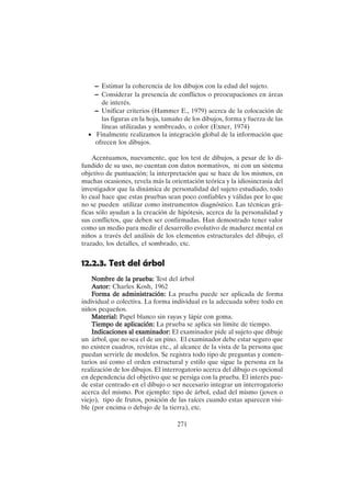 271
– Estimar la coherencia de los dibujos con la edad del sujeto.
– Considerar la presencia de conflictos o preocupaciones en áreas
de interés.
– Unificar criterios (Hammer E., 1979) acerca de la colocación de
las figuras en la hoja, tamaño de los dibujos, forma y fuerza de las
líneas utilizadas y sombreado, o color (Exner, 1974)
• Finalmente realizamos la integración global de la información que
ofrecen los dibujos.
Acentuamos, nuevamente, que los test de dibujos, a pesar de lo di-
fundido de su uso, no cuentan con datos normativos, ni con un sistema
objetivo de puntuación; la interpretación que se hace de los mismos, en
muchas ocasiones, revela más la orientación teórica y la idiosincrasia del
investigador que la dinámica de personalidad del sujeto estudiado, todo
lo cual hace que estas pruebas sean poco confiables y válidas por lo que
no se pueden utilizar como instrumentos diagnóstico. Las técnicas grá-
ficas sólo ayudan a la creación de hipótesis, acerca de la personalidad y
sus conflictos, que deben ser confirmadas. Han demostrado tener valor
como un medio para medir el desarrollo evolutivo de madurez mental en
niños a través del análisis de los elementos estructurales del dibujo, el
trazado, los detalles, el sombrado, etc.
12.2.3. Test del árbol
Nombre de la prueba:
Nombre de la prueba:
Nombre de la prueba:
Nombre de la prueba:
Nombre de la prueba: Test del árbol
Autor:
Autor:
Autor:
Autor:
Autor: Charles Kosh, 1962
F
F
F
F
Forma de administración:
orma de administración:
orma de administración:
orma de administración:
orma de administración: La prueba puede ser aplicada de forma
individual o colectiva. La forma individual es la adecuada sobre todo en
niños pequeños.
Material:
Material:
Material:
Material:
Material: Papel blanco sin rayas y lápiz con goma.
Tiempo de aplicación:
Tiempo de aplicación:
Tiempo de aplicación:
Tiempo de aplicación:
Tiempo de aplicación: La prueba se aplica sin límite de tiempo.
Indicaciones al examinador:
Indicaciones al examinador:
Indicaciones al examinador:
Indicaciones al examinador:
Indicaciones al examinador: El examinador pide al sujeto que dibuje
un árbol, que no sea el de un pino. El examinador debe estar seguro que
no existen cuadros, revistas etc., al alcance de la vista de la persona que
puedan servirle de modelos. Se registra todo tipo de preguntas y comen-
tarios así como el orden estructural y estilo que sigue la persona en la
realización de los dibujos. El interrogatorio acerca del dibujo es opcional
en dependencia del objetivo que se persiga con la prueba. El interés pue-
de estar centrado en el dibujo o ser necesario integrar un interrogatorio
acerca del mismo. Por ejemplo: tipo de árbol, edad del mismo (joven o
viejo), tipo de frutos, posición de las raíces cuando estas aparecen visi-
ble (por encima o debajo de la tierra), etc.
 