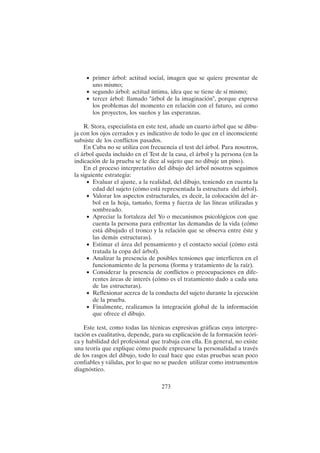 273
• primer árbol: actitud social, imagen que se quiere presentar de
uno mismo;
• segundo árbol: actitud íntima, idea que se tiene de sí mismo;
• tercer árbol: llamado "árbol de la imaginación", porque expresa
los problemas del momento en relación con el futuro, así como
los proyectos, los sueños y las esperanzas.
R. Stora, especialista en este test, añade un cuarto árbol que se dibu-
ja con los ojos cerrados y es indicativo de todo lo que en el inconsciente
subsiste de los conflictos pasados.
En Cuba no se utiliza con frecuencia el test del árbol. Para nosotros,
el árbol queda incluido en el Test de la casa, el árbol y la persona (en la
indicación de la prueba se le dice al sujeto que no dibuje un pino).
En el proceso interpretativo del dibujo del árbol nosotros seguimos
la siguiente estrategia:
• Evaluar el ajuste, a la realidad, del dibujo, teniendo en cuenta la
edad del sujeto (cómo está representada la estructura del árbol).
• Valorar los aspectos estructurales, es decir, la colocación del ár-
bol en la hoja, tamaño, forma y fuerza de las líneas utilizadas y
sombreado.
• Apreciar la fortaleza del Yo o mecanismos psicológicos con que
cuenta la persona para enfrentar las demandas de la vida (cómo
está dibujado el tronco y la relación que se observa entre éste y
las demás estructuras).
• Estimar el área del pensamiento y el contacto social (cómo está
tratada la copa del árbol).
• Analizar la presencia de posibles tensiones que interfieren en el
funcionamiento de la persona (forma y tratamiento de la raíz).
• Considerar la presencia de conflictos o preocupaciones en dife-
rentes áreas de interés (cómo es el tratamiento dado a cada una
de las estructuras).
• Reflexionar acerca de la conducta del sujeto durante la ejecución
de la prueba.
• Finalmente, realizamos la integración global de la información
que ofrece el dibujo.
Este test, como todas las técnicas expresivas gráficas cuya interpre-
tación es cualitativa, depende, para su explicación de la formación teóri-
ca y habilidad del profesional que trabaja con ella. En general, no existe
una teoría que explique cómo puede expresarse la personalidad a través
de los rasgos del dibujo, todo lo cual hace que estas pruebas sean poco
confiables y válidas, por lo que no se pueden utilizar como instrumentos
diagnóstico.
 