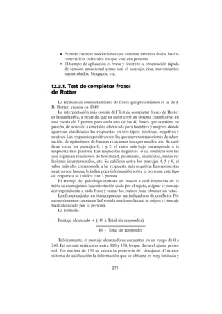 275
• Permite rastrear asociaciones que resultan extrañas dadas las ca-
racterísticas culturales en que vive esa persona.
• El tiempo de aplicación es breve y favorece la observación rápida
de tensión emocional como son el sonrojo, risa, movimientos
incontrolados, bloqueos, etc.
12.3.1. Test de completar frases
de Rotter
La técnicas de completamiento de frases que presentamos es la de J.
B. Rotter, creada en 1949.
La interpretación más común del Test de completar frases de Rotter
es la cualitativa, a pesar de que su autor creó un sistema cuantitativo en
una escala de 7 puntos para cada una de las 40 frases que contiene su
prueba, de acuerdo a una tabla elaborada para hombres y mujeres donde
aparecen clasificadas las respuestas en tres tipos: positivas, negativas y
neutras. Las respuestas positivas son las que expresan reacciones de adap-
tación, de optimismo, de buenas relaciones interpersonales, etc. Se cali-
fican entre los puntajes 0, 1 y 2, el valor más bajo corresponde a la
respuesta más positiva. Las respuestas negativas o de conflicto son las
que expresan reacciones de hostilidad, pesimismo, infelicidad, malas re-
laciones interpersonales, etc. Se califican entre los puntajes 4, 5 y 6, el
valor más alto corresponde a la respuesta más negativa. Las respuestas
neutras son las que brindan poca información sobre la persona, este tipo
de respuesta se califica con 3 puntos.
El trabajo del psicólogo consiste en buscar a cuál respuesta de la
tabla se asemeja más la contestación dada por el sujeto, asignar el puntaje
correspondiente a cada frase y sumar los puntos para obtener un total.
Las frases dejadas en blanco pueden ser indicadoras de conflicto. Por
eso se tienen en cuenta en la formula mediante la cual se asigna el puntaje
final alcanzado por la persona.
La fórmula:
Puntaje alcanzado + ( 40 x Total sin responder)
40 - Total sin responder
Teóricamente, el puntaje alcanzado se encuentra en un rango de 0 a
240. Lo normal sería estar entre 110 y 150, lo que daría el ajuste perso-
nal. Por encima de 150 se valora la presencia de desajuste. Con este
sistema de calificación la información que se obtiene es muy limitada y
 