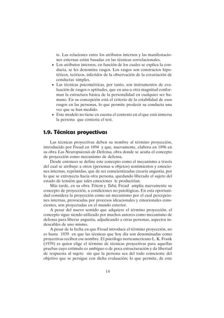 14
te. Las relaciones entre los atributos internos y las manifestacio-
nes externas están basadas en las técnicas correlacionales.
• Los atributos internos, en función de los cuales se explica la con-
ducta, se les denomina rasgos. Los rasgos son constructos hipo-
téticos, teóricos, inferidos de la observación de la covariación de
conductas simples.
• Las técnicas psicométricas, por tanto, son instrumentos de eva-
luación de rasgos o aptitudes, que en una u otra magnitud confor-
man la estructura básica de la personalidad en cualquier ser hu-
mano. En su concepción está el criterio de la estabilidad de esos
rasgos en las personas, lo que permite predecir su conducta una
vez que se han medido.
• Este modelo no tiene en cuenta el contexto en el que está inmersa
la persona que contesta el test.
1.9. Técnicas proyectivas
Las técnicas proyectivas deben su nombre al término proyección,
introducido por Freud en 1894 y que, nuevamente, elabora en 1896 en
su obra Las Neuropsicosis de Defensa, obra donde se acuña el concepto
de proyección como mecanismo de defensa.
Desde entonces se define este concepto como el mecanismo a través
del cual se atribuye a otros (personas u objetos) sentimientos y emocio-
nes internas, reprimidas, que de ser conscientizadas crearía angustia, por
lo que se extroyecta hacia otra persona, quedando liberado el sujeto del
estado de tensión que tales emociones le producirían.
Más tarde, en su obra Tótem y Tabú, Freud amplia nuevamente su
concepto de proyección, a condiciones no patológicas. En esta oportuni-
dad considera la proyección como un mecanismo por el cual percepcio-
nes internas, provocadas por procesos ideacionales y emocionales cons-
cientes, son proyectadas en el mundo exterior.
A pesar del nuevo sentido que adquiere el término proyección, el
concepto sigue siendo utilizado por muchos autores como mecanismo de
defensa para liberar angustia, adjudicando a otras personas, aspectos in-
deseables de uno mismo.
A pesar de la fecha en que Freud introduce el término proyección, no
es hasta 1939 en que las técnicas que hoy día son denominadas como
proyectivas reciben ese nombre. El psicólogo norteamericano L. K. Frank
(1939) es quien elige el término de técnicas proyectivas para aquellas
pruebas cuyo estímulo es ambiguo o de poca estructuración y da libertad
de respuesta al sujeto sin que la persona sea del todo consciente del
objetivo que se persigue con dicha evaluación; lo que permite, de este
 