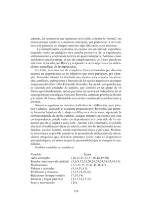276
además, las respuestas que aparecen en la tabla, a modo de "norma", no
tienen porque ajustarse a nuestros conceptos, por pertenecer a otra cul-
tura con patrones de comportamiento algo diferentes a los nuestros.
La interpretación cualitativa no cuenta con un método específico,
depende como en cualquier otra prueba proyectiva de la experiencia,
entrenamiento y orientación teórica de quien interpreta. Además, como
señalamos anteriormente, el test de completamiento de frases puede ser
diferente al ideado por Rotter y responder a otros objetivos con indica-
ciones específicas de interpretación.
En Cuba, tenemos test de completar frases elaborados por diversos
autores en dependencia de los objetivos que estos persiguen, por ejem-
plo: Armando Alonso ha diseñado una técnica para conocer las viven-
cias, conflictos, aspiraciones e intereses de los sujetos neuróticos en etapas
tempranas del desarrollo. Fernando González, ha creado una prueba que
es valorada por unidades de análisis, que consiste en un grupo de 10
frases aproximadamente, en las que toma en cuenta los indicadores de su
concepción personológica. Gustavo Torroella, amplía la prueba de Rotter
y le añade 10 frases, utilizándola con un fin vocacional en adolescentes y
jóvenes.
Nosotros seguimos un sistema cualitativo de calificación, para jóve-
nes y adultos, tomando el esquema propuesto por Torroella, que permi-
te formular hipótesis de trabajo en diferentes direcciones, siguiendo la
correspondencia de ítems-variable, aunque tenemos en cuenta que esta
correspondencia puede variar en dependencia del contenido de la res-
puesta que da el sujeto a cada ítem. Acorde a los resultados, es posible
efectuar el análisis por áreas de interés, como son las tradicionales áreas:
familiar, escolar, laboral, social, matrimonial-sexual y personal. Median-
te esta técnica es posible encontrar la presencia de indicadores de altera-
ciones psíquicas que denoten síntomas útiles para el diagnóstico
psicopatológico, así como rasgos de personalidad que se pongan de ma-
nifiesto.
Posibles variables a considerar:
Variable Ítems
Auto-concepto (18,23,25,32,37,38,48,49,50)
Estados interiores-afectividad (5,6,9,12,13,20,28,29,33,34,43,44,51)
Motivaciones (1,3,22,35,39,42,45,46,47)
Valores y actitudes (8,16,31,41)
Problemas y fracasos (2,15,21,26,46)
Relaciones interpersonales (7,10,19)
Infancia y hogar parental (4,11,14,17,36)
Sexo y matrimonio (26)
 