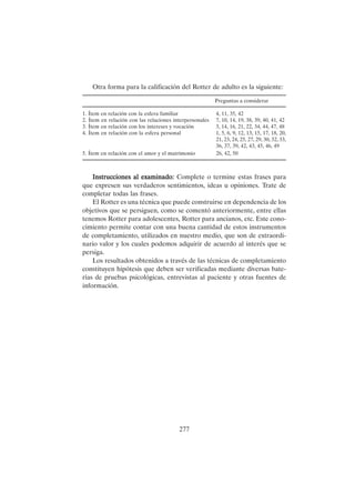 277
Otra forma para la calificación del Rotter de adulto es la siguiente:
Preguntas a considerar
1. Ítem en relación con la esfera familiar 4, 11, 35, 42
2. Ítem en relación con las relaciones interpersonales 7, 10, 14, 19, 38, 39, 40, 41, 42
3. Ítem en relación con los intereses y vocación 3, 14, 16, 21, 22, 34, 44, 47, 48
4. Ítem en relación con la esfera personal 1, 5, 6, 9, 12, 13, 15, 17, 18, 20,
21, 23, 24, 25, 27, 29, 30, 32, 33,
36, 37, 39, 42, 43, 45, 46, 49
5. Ítem en relación con el amor y el matrimonio 26, 42, 50
Instrucciones al examinado:
Instrucciones al examinado:
Instrucciones al examinado:
Instrucciones al examinado:
Instrucciones al examinado: Complete o termine estas frases para
que expresen sus verdaderos sentimientos, ideas u opiniones. Trate de
completar todas las frases.
El Rotter es una técnica que puede construirse en dependencia de los
objetivos que se persiguen, como se comentó anteriormente, entre ellas
tenemos Rotter para adolescentes, Rotter para ancianos, etc. Este cono-
cimiento permite contar con una buena cantidad de estos instrumentos
de completamiento, utilizados en nuestro medio, que son de extraordi-
nario valor y los cuales podemos adquirir de acuerdo al interés que se
persiga.
Los resultados obtenidos a través de las técnicas de completamiento
constituyen hipótesis que deben ser verificadas mediante diversas bate-
rías de pruebas psicológicas, entrevistas al paciente y otras fuentes de
información.
 