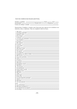 278
TEST DE COMPLETAR FRASES (ROTTER)
Nombre y apellidos Edad Sexo
Escolaridad Estado civil Ocupación
Centro de trabajo o estudio
Instrucciones: Complete o termine estas frases para que expresen sus verdaderos sen-
timientos, ideas u opiniones. Trate de completar todas las frases.
1. Me gusta
2. El tiempo más feliz
3. Quisiera saber
4. En el hogar
5. Lamento
6. A la hora de acostarme
7. Los hombres
8. El mejor
9. Me molesta
10. La gente
11. Una madre
12. Siento
13. Mi mayor temor
14. En la escuela
15. No puedo
16. Los deportes
17. Cuando yo era niño (o niña)
18. Mis nervios
19. Las otras personas
20. Sufro
21. Fracasé
22. La lectura
23. Mi mente
24. El impulso sexual
25. Mi futuro
26. Yo necesito
27. El matrimonio
28. Estoy mejor cuando
29. Algunas veces
30. Me duele
31. Odio
32. Este lugar
33. Estoy muy
34. La preocupación principal
35. Deseo
36. Mi padre
37. Yo secretamente
38.Yo...
39. Las diversiones
40. Mi mayor problema es
41. La mayoría de las mujeres
42. El trabajo
 