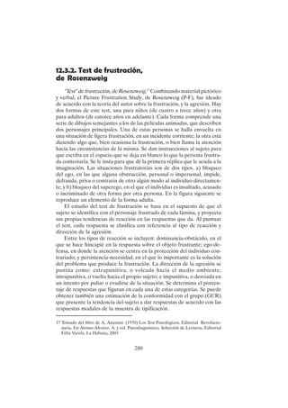 280
12.3.2. Test de frustración,
de Rosenzweig
"Test" de frustración, de Rosenzweig.17
Combinando material pictórico
y verbal, el Picture Frustration Study, de Rosenzweig (P-F), fue ideado
de acuerdo con la teoría del autor sobre la frustración, y la agresión. Hay
dos formas de este test, una para niños (de cuatro a trece años) y otra
para adultos (de catorce años en adelante). Cada forma comprende una
serie de dibujos semejantes a los de las películas animadas, que describen
dos personajes principales. Una de estas personas se halla envuelta en
una situación de ligera frustración, en un incidente corriente; la otra está
diciendo algo que, bien ocasiona la frustración, o bien llama la atención
hacia las circunstancias de la misma. Se dan instrucciones al sujeto para
que escriba en el espacio que se deja en blanco lo que la persona frustra-
da contestaría. Se le insta para que dé la primera réplica que le acuda a la
imaginación. Las situaciones frustratorias son de dos tipos. a) bloqueo
del ego, en las que alguna obstrucción, personal o impersonal, impide,
defrauda, priva o contraria de otro algún modo al individuo directamen-
te; y b) bloqueo del superego, en el que el individuo es insultado, acusado
o incriminado de otra forma por otra persona. En la figura siguiente se
reproduce un elemento de la forma adulta.
El estudio del test de frustración se basa en el supuesto de que el
sujeto se identifica con el personaje frustrado de cada lámina, y proyecta
sus propias tendencias de reacción en las respuestas que da. Al puntuar
el test, cada respuesta se clasifica con referencia al tipo de reacción y
dirección de la agresión.
Entre los tipos de reacción se incluyen: dominancia-obstáculo, en el
que se hace hincapié en la respuesta sobre el objeto frustrante; ego-de-
fensa, en donde la atención se centra en la protección del individuo con-
trariado; y persistencia-necesidad, en el que lo importante es la solución
del problema que produce la frustración. La dirección de la agresión se
puntúa como: extrapunitiva, o volcada hacia el medio ambiente;
intrapunitiva, o vuelta hacia el propio sujeto; e impunitiva, o desviada en
un intento por paliar o evadirse de la situación. Se determina el porcen-
taje de respuestas que figuran en cada una de estas categorías. Se puede
obtener también una estimación de la conformidad con el grupo (GCR)
que presente la tendencia del sujeto a dar respuestas de acuerdo con las
respuestas modales de la muestra de tipificación.
17 Tomado del libro de A. Anastasi. (1970) Los Test Psicológicos. Editorial Revolucio-
naria. En Alonso Álvarez. A. y col. Psicodiagnóstico. Selección de Lecturas. Editorial
Félix Varela. La Habana, 2003
 