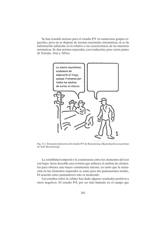 281
Se han reunido normas para el estudio P-F en numerosos grupos es-
peciales, pero no se dispone de normas nacionales sistemáticas, ni se da
información suficiente en lo relativo a las características de las muestras
normativas. Se dan normas separadas, con traducción, para varios países
de Europa, Asia y África.
Fig. 12.1. Elemento ilustrativo del estudio P-F de Rosenzweig. (Reproducido con permiso
de Saúl Rosenzweig)
La estabilidad temporal y la consistencia entre los elementos del test
son bajas. Seria deseable una revisión que utilizara el análisis de elemen-
tos para obtener una mayor consistencia interna, en tanto que la actua-
ción en los elementos separados se sume para dar puntuaciones totales.
El acuerdo entre puntuadores solo es moderado.
Los estudios sobre la validez han dado algunos resultados positivos y
otros negativos. El estudio P-F, por ser más limitado en el campo que
 