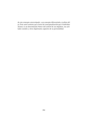 284
de este concepto estereotipado a un concepto diferenciado y realista del
yo. Este autor sostiene que el nivel de conceptualización que el individuo
alcance es un determinante básico del control de sus impulsos, sus acti-
tudes sociales y otros importantes aspectos de su personalidad.
 