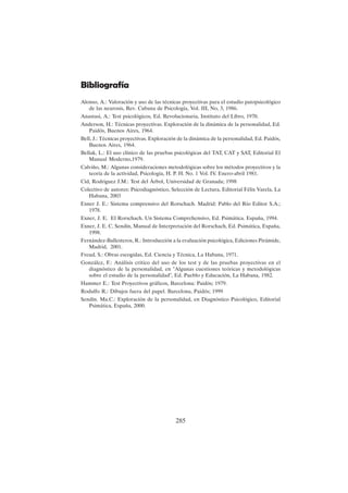 285
Bibliografía
Alonso, A.: Valoración y uso de las técnicas proyectivas para el estudio patopsicológico
de las neurosis, Rev. Cubana de Psicología, Vol. III, No, 3, 1986.
Anastasi, A.: Test psicológicos, Ed. Revolucionaria, Instituto del Libro, 1970.
Anderson, H.: Técnicas proyectivas. Exploración de la dinámica de la personalidad, Ed.
Paidós, Buenos Aires, 1964.
Bell, J.: Técnicas proyectivas. Exploración de la dinámica de la personalidad, Ed. Paidós,
Buenos Aires, 1964.
Bellak, L.: El uso clínico de las pruebas psicológicas del TAT, CAT y SAT, Editorial El
Manual Moderno,1979.
Calviño, M.: Algunas consideraciones metodológicas sobre los métodos proyectivos y la
teoría de la actividad, Psicología, H. P. H. No. 1 Vol. IV. Enero-abril 1981.
Cid, Rodriguez J.M.: Test del Árbol, Universidad de Granada; 1998
Colectivo de autores: Psicodiagnóstico, Selección de Lectura, Editorial Félix Varela, La
Habana, 2003
Exner J. E.: Sistema comprensivo del Rorschach. Madrid: Pablo del Río Editor S.A.;
1978.
Exner, J. E. El Rorschach. Un Sistema Comprehensivo, Ed. Psimática. España, 1994.
Exner, J. E. C. Sendín, Manual de Interpretación del Rorschach, Ed. Psimática, España,
1998.
Fernández-Ballesteros, R.: Introducción a la evaluación psicológica, Ediciones Pirámide,
Madrid, 2001.
Freud, S.: Obras escogidas, Ed. Ciencia y Técnica, La Habana, 1971.
González, F.: Análisis crítico del uso de los test y de las pruebas proyectivas en el
diagnóstico de la personalidad, en "Algunas cuestiones teóricas y metodológicas
sobre el estudio de la personalidad", Ed. Pueblo y Educación, La Habana, 1982.
Hammer E.: Test Proyectivos gráficos, Barcelona: Paidós; 1979.
Rodulfo R.: Dibujos fuera del papel. Barcelona, Paidós; 1999
Sendín. Ma.C.: Exploración de la personalidad, en Diagnóstico Psicológico, Editorial
Psimática, España, 2000.
 