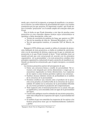 15
modo, que a través de la respuesta, se pongan de manifiesto, o se proyec-
ten al exterior, los estilos básicos de personalidad del sujeto y los estados
transitorios por los que atraviesa. Es importante resaltar que Frank uti-
liza el término "proyección" en el sentido amplio del concepto dado por
Freud.
Para la fecha en que Frank denomina a este tipo de pruebas como
proyectivas ya eran conocidas algunas técnicas cuyas características se
ajustaban a dicha descripción, como son:
• Técnica de asociación de palabras de Jung, que aparece en 1905.
• Test de las manchas de tinta de Hemann Rorschach, en 1921.
• Test de apercepción temática, el conocido TAT de Murria, de
1938.
Rapaport (1959) afirma que cuando se utiliza el concepto de proyec-
ción, hablando de tests proyectivos, se habla en realidad de exterioriza-
ción y no de mecanismo de defensa, expresa que lo que se entiende por
proyección es lo que Frank formuló al decir: "Cada individuo tiene un
mundo privado que está estructurado de acuerdo con los principios
organizativos de su personalidad y los tests proyectivos estudian estos
principios organizativos, induciendo al sujeto a ponerlos de manifiesto uti-
lizando un material no estructurado, que el sujeto incorpora a su mundo
privado".1
Las técnicas proyectivas parten del presupuesto de que:
• Existe una estructura básica y estable de personalidad. Tal es-
tructura está integrada por ciertas dimensiones o rasgos que se
encuentran organizados en forma idiosincrásica. Las respuestas
de los sujetos a estas técnicas permiten explorar esa estructura.
• Facilitan alcanzar distintos niveles de profundidad en el análisis
de la estructura de la personalidad.
• Permiten establecer una relación entre el producto de la ejecu-
ción en las pruebas y lo inobservable de la estructura de la perso-
nalidad. El análisis de la estructura de la personalidad obtenida
de esta forma permitirá la predicción del comportamiento.
• Toda respuesta ante el material proyectivo no es casual, sino que
es significativa y será entendida como un signo de la personalidad
del sujeto.
• Cuanto más ambiguos sean los estímulos de una técnica proyectiva,
tanto más reflejarán las respuestas del sujeto, la personalidad del
mismo.
• El análisis al que son sometidas las respuestas de los sujetos a las
técnicas proyectivas tiene que ser fundamentalmente cualitativo
y global.
1
Rapaport, David: Test de Diagnóstico Psicológico, p.
 