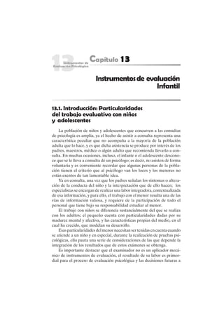 289
13.1. Introducción: Particularidades
del trabajo evaluativo con niños
y adolescentes
La población de niños y adolescentes que concurren a las consultas
de psicología es amplia, ya el hecho de asistir a consulta representa una
característica peculiar que no acompaña a la mayoría de la población
adulta que lo hace, y es que dicha asistencia se produce por interés de los
padres, maestros, médico o algún adulto que recomienda llevarlo a con-
sulta. En muchas ocasiones, incluso, el infante o el adolescente descono-
ce que se le lleva a consulta de un psicólogo; es decir, no asisten de forma
voluntaria y es conveniente recordar que algunas personas de la pobla-
ción tienen el criterio que al psicólogo van los locos y los menores no
están exentos de tan lamentable idea.
Ya en consulta, una vez que los padres señalan los síntomas o altera-
ción de la conducta del niño y la interpretación que de ello hacen; los
especialistas se encargan de realizar una labor integradora, contextualizada
de esa información, y para ello, el trabajo con el menor resulta una de las
vías de información valiosa, y requiere de la participación de todo el
personal que tiene bajo su responsabilidad estudiar al menor.
El trabajo con niños se diferencia sustancialmente del que se realiza
con los adultos; el pequeño cuenta con particularidades dadas por su
madurez mental y afectiva, y las características propias del medio, en el
cual ha crecido, que modelan su desarrollo.
Esas particularidades del menor necesitan ser tenidas en cuenta cuando
se atiende a un niño y en especial, durante la realización de pruebas psi-
cológicas, ello pauta una serie de consideraciones de las que depende la
integración de los resultados que de estos exámenes se obtenga.
Es importante destacar que el examinador no es un aplicador mecá-
nico de instrumentos de evaluación, el resultado de su labor es primor-
dial para el proceso de evaluación psicológica y las decisiones futuras a
Instrumentosde evaluación
Infantil
 