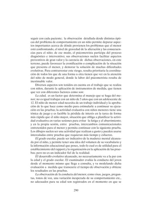 290
seguir con cada paciente; la observación detallada desde distintas ópti-
cas del problema de comportamiento en un niño permite depurar aspec-
tos importantes acerca de dónde provienen los problemas que el menor
está confrontando, el nivel de gravedad de la alteración y las consecuen-
cias para el niño; de ese modo, el psicometrista participa del proceso
diagnóstico e interventivo; sus observaciones suelen facilitar aspectos
preventivos de gran valor y la carencia de dichas observaciones, en este
terreno, puede favorecer la cronificación o complicación de la situación
que presenta el menor, y demorar la solución de muchas dificultades
evolutivas. Para contrarrestar este riesgo, resulta prioritaria la coordina-
ción de todos los que de una forma u otra tienen que ver en la atención
del niño de modo general, donde la labor del psicometrista resulta de
inestimable valor.
Diversos aspectos son tenidos en cuenta en el trabajo que se realiza
con niños, durante la aplicación de instrumentos de medida, que tienen
que ver con diferentes factores como son:
La edad, es un factor que determina el manejo que se haga del me-
nor; no es igual trabajar con un niño de 5 años que con un adolescente de
12. El niño de menor edad necesita de un trabajo individual y la aproba-
ción de lo que hace como medio para estimularle a continuar su ejecu-
ción en las pruebas; la actividad evaluativa con niños menores tiene una
tónica de juego y es factible la pérdida de interés en la tarea de forma
más rápida que el niño mayor, situación que obliga a planificar la activi-
dad evaluativa en varias sesiones para evitar la fatiga y el aburrimiento;
y en la propia sesión, entre pruebas, intercambios comunicacionales
entretenidos para el menor y permita continuar con la siguiente prueba.
Los dibujos suelen ser una actividad que realizan a gusto y pueden usarse
intercaladas entre pruebas que requieran más tiempo y esfuerzo.
El grado escolar, puede ser indicativo de la madurez mental alcanza-
da por el niño, y permite tener una idea del volumen de su vocabulario y
la información educacional que posee, todo lo cual es de utilidad para el
establecimiento del rapport y la organización en la aplicación de las prue-
bas; pero no es un indicador fiel de la realidad.
El desarrollo evolutivo alcanzado, no necesariamente va a la par con
la edad y el grado escolar. El examinador evalúa la conducta del joven
desde el momento mismo que llega a consulta, y va modelando dicha
evaluación a medida que transcurre el tiempo de observación y obtiene
los resultados en las pruebas.
La observación de la conducta del menor, como risas, juegos, pregun-
tas, tonos de voz, una variación inesperada de su comportamiento etc.,
no adecuados para su edad son registrados en el momento en que se
 