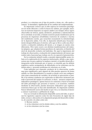 291
produce y se relaciona con el tipo de prueba o ítems, etc., ello ayuda a
conocer la intensidad y significación de los cambios del comportamiento.
Es importante conocer que el niño expresa los trastornos psicológi-
cos de modo diferente a como lo hacen los adultos, por ejemplo, mien-
tras un trastorno depresivo en sujetos adultos casi siempre ofrece signos
observables de tristeza, apatía, desinterés, pesimismo y enlentecimiento
de la actividad; en un niño, el mismo trastorno puede manifestarse por la
presencia de inquietud, irritabilidad, trastornos de conducta o merma
del rendimiento escolar, que recuerdan escasamente la sintomatología
de la depresión adulta. Con ello, la depresión infantil pasa frecuente-
mente desapercibida para el entorno, salvo que se lleve a cabo una obser-
vación y evaluación cuidadosa del menor, y se tengan en cuenta estas
diferencias. Otro tanto ocurre con distintas manifestaciones del males-
tar psíquico, que adoptan formas peculiares de expresión, en función del
nivel de desarrollo evolutivo del individuo. De aquí la importancia del
trabajo de observación y evaluación del comportamiento del menor que
realiza todo el personal que trabaje con él y en especial el psicometrista.
En la evaluación infantil resulta a menudo imprescindible poner én-
fasis en la exploración de los aspectos intelectuales, debido a que repre-
sentan una vía para explorar la madurez mental y el posible desarrollo e
integración social alcanzado por el menor, es conocido que los déficits
cognitivos suelen acompañarse de dificultades en las relaciones con los
demás niños y presentar problemas de relaciones en el aula.
Cada indicador por separado, producto de la observación, resulta
muy poco significativo, pues algunos de ellos pueden aparecer de forma
aislada; su valor discriminativo es cuando se puede crear una configura-
ción como constelación de variables, de tal modo su apreciación es posi-
ble si las mismas conductas son registradas en diferentes momentos por
todo el personal del equipo; lo contrario, es decir, ausencia conjunta de
indicadores patológicos, apunta hacia la no existencia o hacia la levedad
del daño psicológico que presenta el menor; y en ocasiones, también
mediante la observación, pueden detectarse indicadores que registren
trastornos físicos que no han sido identificados. Es importante también
buscar información acerca del medio en que vive y se relaciona el menor
y conocer si pertenece a población de riesgo.
Una vez revisada la información disponible acerca del niño, se preci-
san los siguientes aspectos como los más frecuentes de algún tipo de
daño, retraso o alteración en la adquisición propia del desarrollo evoluti-
vo, de acuerdo a la edad, como son:
• Retraso motriz.
• en las relaciones con los demás niños y con los adultos.
• en las relaciones con las cosas.
 