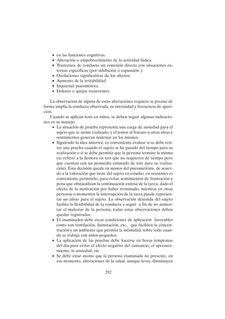 292
• en las funciones cognitivas.
• Alteración o empobrecimiento de la actividad lúdica.
• Trastornos de conducta sin conexión directa con situaciones ex-
ternas específicas (por inhibición o expansión ).
• Oscilaciones significativas de los afectos.
• Aumento de la irritabilidad.
• Inquietud psicomotora.
• Dolores o quejas recurrentes.
La observación de alguna de estas alteraciones requiere se precise de
forma amplia la conducta observada, su intensidad y frecuencia de apari-
ción.
Cuando se aplican tests en niños, se deben seguir algunas indicacio-
nes en su manejo:
• La situación de prueba representa una carga de ansiedad para el
sujeto que se siente evaluado, y el temor al fracaso u otras ideas y
sentimientos generan malestar en los mismos.
• Siguiendo la idea anterior, es conveniente evaluar si se debe reti-
rar una prueba cuando el sujeto se ha pasado del tiempo para su
realización o si se debe permitir que la persona termine la misma
(se refiere a la demora en test que no requieren de tiempo pero
que cuentan con un promedio estimado de éste para su realiza-
ción). Esta decisión queda en manos del psicometrista, de acuer-
do a la valoración que tiene del sujeto en estudio; en ocasiones es
conveniente permitirlo, para evitar sentimientos de frustración y
pena que obstaculizan la continuación exitosa de la tarea, dado el
efecto de la motivación por haber terminado, mientras en otras
personas o momentos la interrupción de la tarea puede represen-
tar un alivio para el sujeto. La observación detenida del sujeto
facilita la flexibilidad de la conducta a seguir a fin de no aumen-
tar el malestar de la persona, todas estas observaciones deben
quedar registradas.
• El examinador debe crear condiciones de aplicación favorables
como son ventilación, iluminación, etc., que faciliten la concen-
tración y un ambiente que permita la intimidad, sobre todo cuan-
do se trabaja con niños pequeños.
• La aplicación de las pruebas debe hacerse en horas tempranas
del día para evitar el efecto negativo del cansancio, el apresura-
miento, la ansiedad, etc.
• Se debe estar atento que la persona examinada no presente, en
ese momento, alteraciones de la salud, aunque leves, disminuyen
 