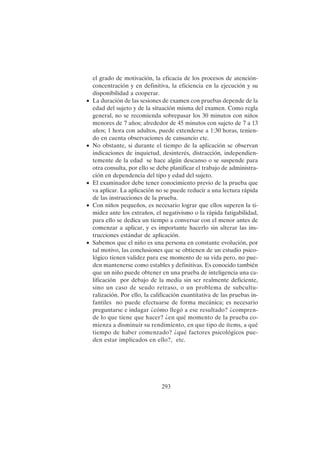 293
el grado de motivación, la eficacia de los procesos de atención-
concentración y en definitiva, la eficiencia en la ejecución y su
disponibilidad a cooperar.
• La duración de las sesiones de examen con pruebas depende de la
edad del sujeto y de la situación misma del examen. Como regla
general, no se recomienda sobrepasar los 30 minutos con niños
menores de 7 años; alrededor de 45 minutos con sujeto de 7 a 13
años; 1 hora con adultos, puede extenderse a 1:30 horas, tenien-
do en cuenta observaciones de cansancio etc.
• No obstante, si durante el tiempo de la aplicación se observan
indicaciones de inquietud, desinterés, distracción, independien-
temente de la edad se hace algún descanso o se suspende para
otra consulta, por ello se debe planificar el trabajo de administra-
ción en dependencia del tipo y edad del sujeto.
• El examinador debe tener conocimiento previo de la prueba que
va aplicar. La aplicación no se puede reducir a una lectura rápida
de las instrucciones de la prueba.
• Con niños pequeños, es necesario lograr que ellos superen la ti-
midez ante los extraños, el negativismo o la rápida fatigabilidad,
para ello se dedica un tiempo a conversar con el menor antes de
comenzar a aplicar, y es importante hacerlo sin alterar las ins-
trucciones estándar de aplicación.
• Sabemos que el niño es una persona en constante evolución, por
tal motivo, las conclusiones que se obtienen de un estudio psico-
lógico tienen validez para ese momento de su vida pero, no pue-
den mantenerse como estables y definitivas. Es conocido también
que un niño puede obtener en una prueba de inteligencia una ca-
lificación por debajo de la media sin ser realmente deficiente,
sino un caso de seudo retraso, o un problema de subcultu-
ralización. Por ello, la calificación cuantitativa de las pruebas in-
fantiles no puede efectuarse de forma mecánica; es necesario
preguntarse e indagar ¿cómo llegó a ese resultado? ¿compren-
de lo que tiene que hacer? ¿en qué momento de la prueba co-
mienza a disminuir su rendimiento, en que tipo de ítems, a qué
tiempo de haber comenzado? ¿qué factores psicológicos pue-
den estar implicados en ello?, etc.
 